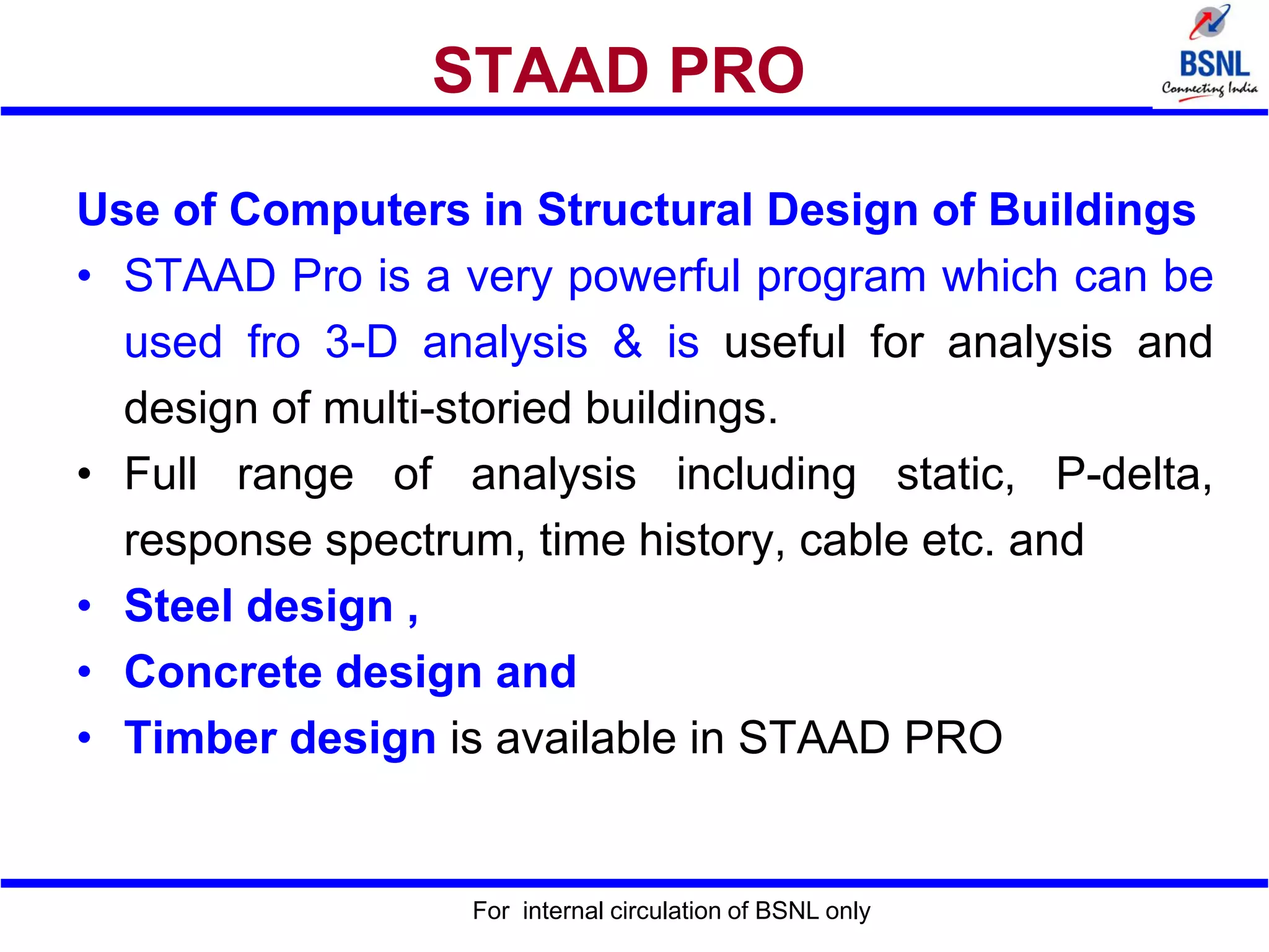 For internal circulation of BSNL only
STAAD PRO
Use of Computers in Structural Design of Buildings
• STAAD Pro is a very powerful program which can be
used fro 3-D analysis & is useful for analysis and
design of multi-storied buildings.
• Full range of analysis including static, P-delta,
response spectrum, time history, cable etc. and
• Steel design ,
• Concrete design and
• Timber design is available in STAAD PRO
 