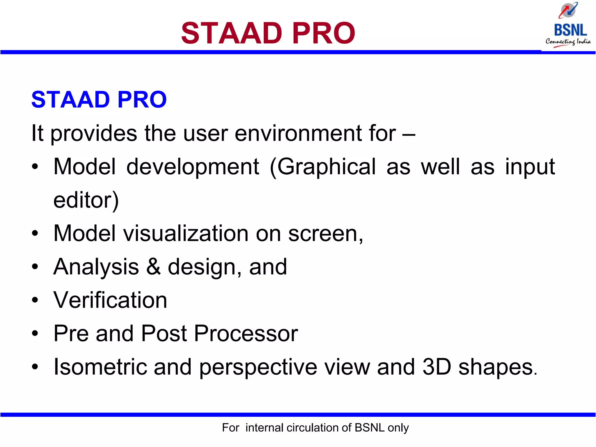For internal circulation of BSNL only
STAAD PRO
STAAD PRO
It provides the user environment for –
• Model development (Graphical as well as input
editor)
• Model visualization on screen,
• Analysis & design, and
• Verification
• Pre and Post Processor
• Isometric and perspective view and 3D shapes.
 