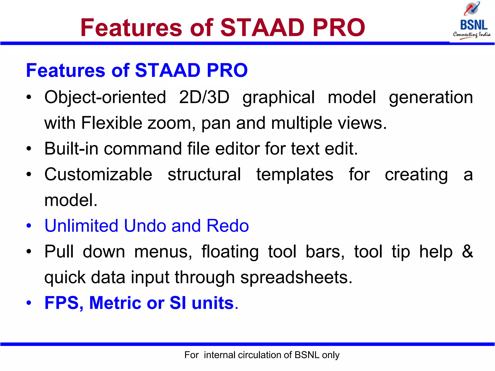 For internal circulation of BSNL only
Features of STAAD PRO
Features of STAAD PRO
• Object-oriented 2D/3D graphical model generation
with Flexible zoom, pan and multiple views.
• Built-in command file editor for text edit.
• Customizable structural templates for creating a
model.
• Unlimited Undo and Redo
• Pull down menus, floating tool bars, tool tip help &
quick data input through spreadsheets.
• FPS, Metric or SI units.
 