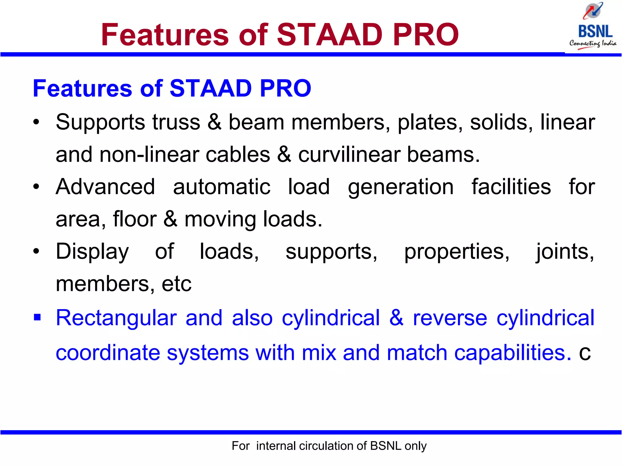 For internal circulation of BSNL only
Features of STAAD PRO
Features of STAAD PRO
• Supports truss & beam members, plates, solids, linear
and non-linear cables & curvilinear beams.
• Advanced automatic load generation facilities for
area, floor & moving loads.
• Display of loads, supports, properties, joints,
members, etc
 Rectangular and also cylindrical & reverse cylindrical
coordinate systems with mix and match capabilities. c
 
