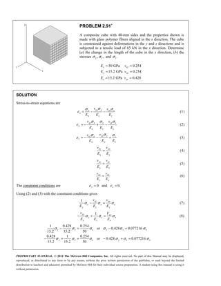 PROPRIETARY MATERIAL. © 2012 The McGraw-Hill Companies, Inc. All rights reserved. No part of this Manual may be displayed,
reproduced, or distributed in any form or by any means, without the prior written permission of the publisher, or used beyond the limited
distribution to teachers and educators permitted by McGraw-Hill for their individual course preparation. A student using this manual is using it
without permission.
PROBLEM 2.91∗
A composite cube with 40-mm sides and the properties shown is
made with glass polymer fibers aligned in the x direction. The cube
is constrained against deformations in the y and z directions and is
subjected to a tensile load of 65 kN in the x direction. Determine
(a) the change in the length of the cube in the x direction, (b) the
stresses , ,
x y
σ σ and .
z
σ
50 GPa 0.254
15.2 GPa 0.254
15.2 GPa 0.428
x xz
y xy
z zy
E v
E v
E v
= =
= =
= =
SOLUTION
Stress-to-strain equations are
yx y
x zx z
x
x y z
v v
E E E
σ
σ σ
ε = − − (1)
xy x y zy z
y
x y z
v v
E E E
σ σ σ
ε = − + − (2)
yz y
xz x z
z
x y z
v
v
E E E
σ
σ σ
ε = − − + (3)
xy yx
x y
v v
E E
= (4)
yz zy
y z
v v
E E
= (5)
zx xz
z x
v v
E E
= (6)
The constraint conditions are 0 and 0.
y z
ε ε
= =
Using (2) and (3) with the constraint conditions gives
1 zy xy
y z x
y z x
v v
E E E
σ σ σ
− = (7)
1
yz xz
y z x
y z x
v V
E E E
σ σ σ
− + = (8)
1 0.428 0.254
or 0.428 0.077216
15.2 15.2 50
0.428 1 0.254
or 0.428 0.077216
15.2 15.2 50
y z x y z x
y z x y z x
σ σ σ σ σ σ
σ σ σ σ σ σ
− = − =
− + = − + =
 