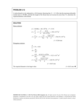 PROPRIETARY MATERIAL. © 2012 The McGraw-Hill Companies, Inc. All rights reserved. No part of this Manual may be displayed,
reproduced, or distributed in any form or by any means, without the prior written permission of the publisher, or used beyond the limited
distribution to teachers and educators permitted by McGraw-Hill for their individual course preparation. A student using this manual is using it
without permission.
PROBLEM 2.12
A nylon thread is to be subjected to a 10-N tension. Knowing that 3.2
E = GPa, that the maximum allowable
normal stress is 40 MPa, and that the length of the thread must not increase by more than 1%, determine the
required diameter of the thread.
SOLUTION
Stress criterion:
6
9 2
6
9
2 6
40 MPa 40 10 Pa 10 N
10 N
: 250 10 m
40 10 Pa
250 10
: 2 2 564.19 10 m
4
P
P P
A
A
A
A d d
σ
σ
σ
π
π π
−
−
−
= = × =
= = = = ×
×
×
= = = = ×
0.564 mm
d =
Elongation criterion:
1% 0.01
:
L
PL
AE
δ
δ
= =
=
9
9 2
9
6 2
/ 10 N/3.2 10 Pa
312.5 10 m
/ 0.01
312.5 10
2 2 630.78 10 m
P E
A
L
A
d
δ
π π
−
−
−
×
= = = ×
×
= = = ×
0.631 mm
d =
The required diameter is the larger value: 0.631 mm
d = 
 