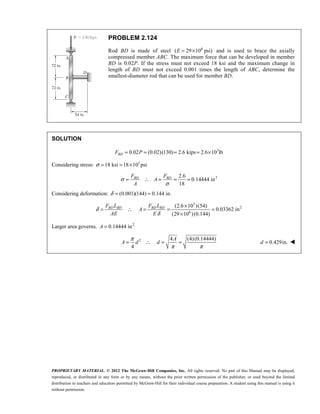 PROPRIETARY MATERIAL. © 2012 The McGraw-Hill Companies, Inc. All rights reserved. No part of this Manual may be displayed,
reproduced, or distributed in any form or by any means, without the prior written permission of the publisher, or used beyond the limited
distribution to teachers and educators permitted by McGraw-Hill for their individual course preparation. A student using this manual is using it
without permission.
PROBLEM 2.124
Rod BD is made of steel 6
( 29 10 psi)
E = × and is used to brace the axially
compressed member ABC. The maximum force that can be developed in member
BD is 0.02P. If the stress must not exceed 18 ksi and the maximum change in
length of BD must not exceed 0.001 times the length of ABC, determine the
smallest-diameter rod that can be used for member BD.
SOLUTION
3
0.02 (0.02)(130) 2.6 kips 2.6 10 lb
= = = = ×
BD
F P
Considering stress: 3
18 ksi 18 10 psi
σ = = ×
2
2.6
0.14444 in
18
σ
σ
= ∴ = = =
BD BD
F F
A
A
Considering deformation: (0.001)(144) 0.144 in.
δ = =
3
2
6
(2.6 10 )(54)
0.03362 in
(29 10 )(0.144)
δ
δ
×
= ∴ = = =
×
BD BD BD BD
F L F L
A
AE E
Larger area governs. 2
0.14444 in
=
A
2 4 (4)(0.14444)
4
π
π π
= ∴ = =
A
A d d 0.429in.
=
d 
 