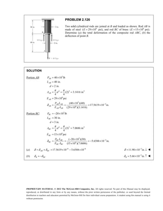 PROPRIETARY MATERIAL. © 2012 The McGraw-Hill Companies, Inc. All rights reserved. No part of this Manual may be displayed,
reproduced, or distributed in any form or by any means, without the prior written permission of the publisher, or used beyond the limited
distribution to teachers and educators permitted by McGraw-Hill for their individual course preparation. A student using this manual is using it
without permission.
PROBLEM 2.126
Two solid cylindrical rods are joined at B and loaded as shown. Rod AB is
made of steel 6
( 29 10
= ×
E psi), and rod BC of brass 6
( 15 10 psi).
E = ×
Determine (a) the total deformation of the composite rod ABC, (b) the
deflection of point B.
SOLUTION
Portion AB: 3
2 2 2
6
3
3
6
40 10 lb
40 in.
2 in.
(2) 3.1416 in
4 4
29 10 psi
(40 10 )(40)
17.5619 10 in.
(29 10 )(3.1416)
AB
AB
AB
AB
AB AB
AB
AB AB
P
L
d
A d
E
P L
E A
π π
δ −
= ×
=
=
= = =
= ×
×
= = = ×
×
Portion BC: 3
2 2 2
6
3
3
6
20 10 lb
30 in.
3 in.
(3) 7.0686 in
4 4
15 10 psi
( 20 10 )(30)
5.6588 10 in.
(15 10 )(7.0686)
BC
BC
BC
BC
BC BC
BC
BC BC
P
L
d
A d
E
P L
E A
π π
δ −
= − ×
=
=
= = =
= ×
− ×
= = = − ×
×
(a) 6 6
17.5619 10 5.6588 10
AB BC
δ δ δ − −
= + = × − × 3
11.90 10 in.
δ −
= × ↓ 
(b) B BC
δ δ
= − 3
5.66 10 in.
B
δ −
= × ↑ 
 
