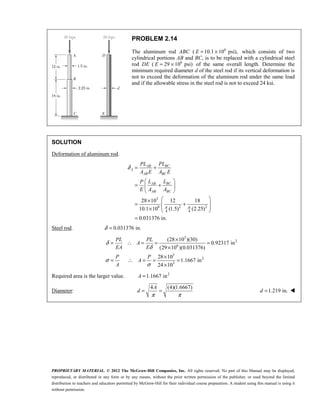 PROPRIETARY MATERIAL. © 2012 The McGraw-Hill Companies, Inc. All rights reserved. No part of this Manual may be displayed,
reproduced, or distributed in any form or by any means, without the prior written permission of the publisher, or used beyond the limited
distribution to teachers and educators permitted by McGraw-Hill for their individual course preparation. A student using this manual is using it
without permission.
PROBLEM 2.14
The aluminum rod ABC ( 6
10.1 10 psi),
E = × which consists of two
cylindrical portions AB and BC, is to be replaced with a cylindrical steel
rod DE ( 6
29 10 psi)
E = × of the same overall length. Determine the
minimum required diameter d of the steel rod if its vertical deformation is
not to exceed the deformation of the aluminum rod under the same load
and if the allowable stress in the steel rod is not to exceed 24 ksi.
SOLUTION
Deformation of aluminum rod.
3
6 2 2
4 4
28 10 12 18
10.1 10 (1.5) (2.25)
0.031376 in.
BC
AB
A
AB BC
BC
AB
AB BC
PL
PL
A E A E
L
L
P
E A A
π π
δ = +
 
= +
 
 
 
×
= +
 
 
×  
=
Steel rod. 0.031376 in.
δ =
3
2
6
3
2
3
(28 10 )(30)
0.92317 in
(29 10 )(0.031376)
28 10
1.1667 in
24 10
δ
δ
σ
σ
×
= ∴ = = =
×
×
= ∴ = = =
×
PL PL
A
EA E
P P
A
A
Required area is the larger value. 2
1.1667 in
=
A
Diameter:
4 (4)(1.6667)
A
d
π π
= = 1.219 in.
=
d 
 