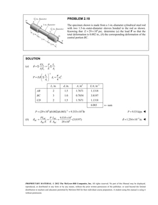 PROPRIETARY MATERIAL. © 2012 The McGraw-Hill Companies, Inc. All rights reserved. No part of this Manual may be displayed,
reproduced, or distributed in any form or by any means, without the prior written permission of the publisher, or used beyond the limited
distribution to teachers and educators permitted by McGraw-Hill for their individual course preparation. A student using this manual is using it
without permission.
PROBLEM 2.18
The specimen shown is made from a 1-in.-diameter cylindrical steel rod
with two 1.5-in.-outer-diameter sleeves bonded to the rod as shown.
Knowing that 6
29 10 psi,
= ×
E determine (a) the load P so that the
total deformation is 0.002 in., (b) the corresponding deformation of the
central portion BC.
SOLUTION
(a) i i i
i i i
PL L
P
A E E A
δ = Σ = Σ
1
2
4
i
i i
i
L
P E A d
A
π
δ
−
 
= Σ =
 
 
L, in. d, in. A, in2
L/A, in–1
AB 2 1.5 1.7671 1.1318
BC 3 1.0 0.7854 3.8197
CD 2 1.5 1.7671 1.1318
6.083 ← sum
6 1 3
(29 10 )(0.002)(6.083) 9.353 10 lb
P −
= × = × 9.53 kips
P = 
(b)
3
6
9.535 10
(3.8197)
29 10
BC BC
BC
BC BC
PL L
P
A E E A
δ
×
= = =
×
3
1.254 10 in.
δ −
= × 
 