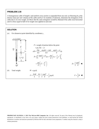 PROPRIETARY MATERIAL. © 2012 The McGraw-Hill Companies, Inc. All rights reserved. No part of this Manual may be displayed,
reproduced, or distributed in any form or by any means, without the prior written permission of the publisher, or used beyond the limited
distribution to teachers and educators permitted by McGraw-Hill for their individual course preparation. A student using this manual is using it
without permission.
PROBLEM 2.30
A homogeneous cable of length L and uniform cross section is suspended from one end. (a) Denoting by ρ the
density (mass per unit volume) of the cable and by E its modulus of elasticity, determine the elongation of the
cable due to its own weight. (b) Show that the same elongation would be obtained if the cable were horizontal
and if a force equal to half of its weight were applied at each end.
SOLUTION
(a) For element at point identified by coordinate y,
2
0
0
weight of portion below the point
( )
( ) ( )
( ) 1
2
L
L
P
g A L y
Pdy gA L y dy g L y
d dy
EA EA E
g L y g
dy Ly y
E E
ρ
ρ ρ
δ
ρ ρ
δ
=
= −
− −
= = =
−  
= = −
 
 

2
2
2
ρ  
= −
 
 
 
g L
L
E
2
1
2
ρ
δ =
gL
E

(b) Total weight: ρ
=
W gAL
2
1 1
2 2
δ ρ
ρ
= = ⋅ =
EA EA gL
F gAL
L L E
1
2
F W
= 
 