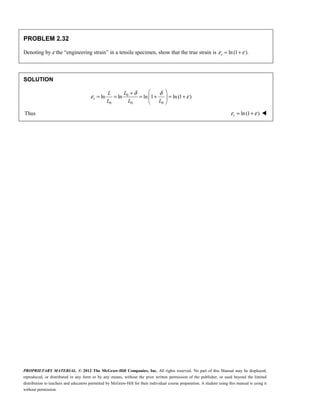 PROPRIETARY MATERIAL. © 2012 The McGraw-Hill Companies, Inc. All rights reserved. No part of this Manual may be displayed,
reproduced, or distributed in any form or by any means, without the prior written permission of the publisher, or used beyond the limited
distribution to teachers and educators permitted by McGraw-Hill for their individual course preparation. A student using this manual is using it
without permission.
PROBLEM 2.32
Denoting by ε the “engineering strain” in a tensile specimen, show that the true strain is ln (1 ).
ε ε
= +
t
SOLUTION
0
0 0 0
ln ln ln 1 ln (1 )
δ δ
ε ε
 
+
= = = + = +
 
 
t
L
L
L L L
Thus ln(1 )
ε ε
= +
t 
 