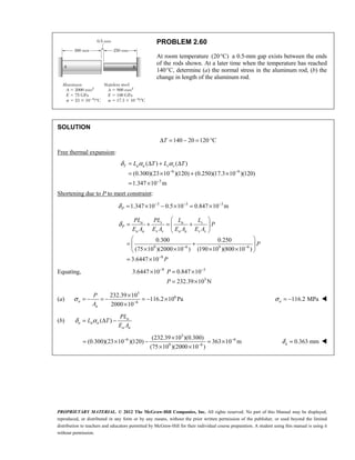 PROPRIETARY MATERIAL. © 2012 The McGraw-Hill Companies, Inc. All rights reserved. No part of this Manual may be displayed,
reproduced, or distributed in any form or by any means, without the prior written permission of the publisher, or used beyond the limited
distribution to teachers and educators permitted by McGraw-Hill for their individual course preparation. A student using this manual is using it
without permission.
PROBLEM 2.60
At room temperature (20 C)
° a 0.5-mm gap exists between the ends
of the rods shown. At a later time when the temperature has reached
140°C, determine (a) the normal stress in the aluminum rod, (b) the
change in length of the aluminum rod.
SOLUTION
140 20 120 C
T
Δ = − = °
Free thermal expansion:
6 6
3
( ) ( )
(0.300)(23 10 )(120) (0.250)(17.3 10 )(120)
1.347 10 m
T a a s s
L T L T
δ α α
− −
−
= Δ + Δ
= × + ×
= ×
Shortening due to P to meet constraint:
3 3 3
1.347 10 0.5 10 0.847 10 m
P
δ − − −
= × − × = ×
9 6 9 6
9
0.300 0.250
(75 10 )(2000 10 ) (190 10 )(800 10 )
3.6447 10
a s a s
P
a a s s a a s s
PL PL L L
P
E A E A E A E A
P
P
δ
− −
−
 
= + = +
 
 
 
= +
 
× × × ×
 
= ×
Equating, 9 3
3
3.6447 10 0.847 10
232.39 10 N
P
P
− −
× = ×
= ×
(a)
3
6
6
232.39 10
116.2 10 Pa
2000 10
a
a
P
A
σ −
×
= − = − = − ×
×
116.2 MPa
σ = −
a 
(b) ( ) a
a a a
a a
PL
L T
E A
δ α
= Δ −
3
6 6
9 6
(232.39 10 )(0.300)
(0.300)(23 10 )(120) 363 10 m
(75 10 )(2000 10 )
− −
−
×
= × − = ×
× ×
0.363 mm
δ =
a 
 
