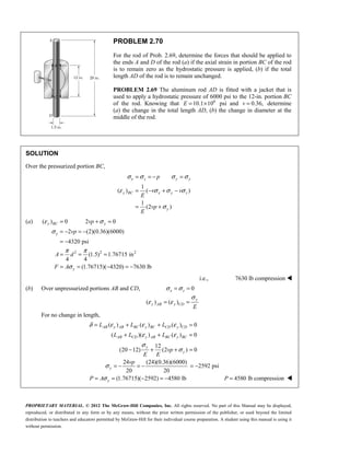 PROPRIETARY MATERIAL. © 2012 The McGraw-Hill Companies, Inc. All rights reserved. No part of this Manual may be displayed,
reproduced, or distributed in any form or by any means, without the prior written permission of the publisher, or used beyond the limited
distribution to teachers and educators permitted by McGraw-Hill for their individual course preparation. A student using this manual is using it
without permission.
PROBLEM 2.70
For the rod of Prob. 2.69, determine the forces that should be applied to
the ends A and D of the rod (a) if the axial strain in portion BC of the rod
is to remain zero as the hydrostatic pressure is applied, (b) if the total
length AD of the rod is to remain unchanged.
PROBLEM 2.69 The aluminum rod AD is fitted with a jacket that is
used to apply a hydrostatic pressure of 6000 psi to the 12-in. portion BC
of the rod. Knowing that 6
10.1 10
E = × psi and 0.36,
v = determine
(a) the change in the total length AD, (b) the change in diameter at the
middle of the rod.
SOLUTION
Over the pressurized portion BC,
1
( ) ( )
1
(2 )
x z y y
y BC x y z
y
p
v v
E
vp
E
σ σ σ σ
ε σ σ σ
σ
= = − =
= − + −
= +
(a)
2 2 2
( ) 0 2 0
2 (2)(0.36)(6000)
4320 psi
(1.5) 1.76715 in
4 4
(1.76715)( 4320) 7630 lb
ε σ
σ
π π
σ
= + =
= − = −
= −
= = =
= = − = −
y BC y
y
y
vp
vp
A d
F A
i.e., 7630 lb compression 
(b) Over unpressurized portions AB and CD, 0
x z
σ σ
= =
( ) ( )
y
y AB y CD
E
σ
ε ε
= =
For no change in length,
( ) ( ) ( ) 0
( )( ) ( ) 0
12
(20 12) (2 ) 0
24 (24)(0.36)(6000)
2592 psi
20 20
(1.76715)( 2592) 4580 lb
δ ε ε ε
ε ε
σ
σ
σ
σ
= + + =
+ + =
− + + =
= − = − = −
= = − = −
AB y AB BC y BC CD y CD
AB CD y AB BC y BC
y
y
y
y
L L L
L L L
vp
E E
vp
P A 4580 lb compression
P = 
 