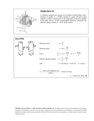 PROPRIETARY MATERIAL. © 2012 The McGraw-Hill Companies, Inc. All rights reserved. No part of this Manual may be displayed,
reproduced, or distributed in any form or by any means, without the prior written permission of the publisher, or used beyond the limited
distribution to teachers and educators permitted by McGraw-Hill for their individual course preparation. A student using this manual is using it
without permission.
PROBLEM 2.76
A vibration isolation unit consists of two blocks of hard rubber with a
modulus of rigidity 19 MPa
G = bonded to a plate AB and to rigid
supports as shown. Denoting by P the magnitude of the force applied
to the plate and by δ the corresponding deflection, determine the
effective spring constant, / ,
k P δ
= of the system.
SOLUTION
Shearing strain:
h
δ
γ =
Shearing stress:
G
G
h
δ
τ γ
= =
Force:
1 2
or
2
GA GA
P A P
h h
δ δ
τ
= = =
Effective spring constant:
2
P GA
k
h
δ
= =
with 2
(0.15)(0.1) 0.015 m 0.03 m
A h
= = =
6 2
6
2(19 10 Pa)(0.015 m )
19.00 10 N/m
0.03 m
k
×
= = ×
3
19.00 10 kN/m
k = × 
 