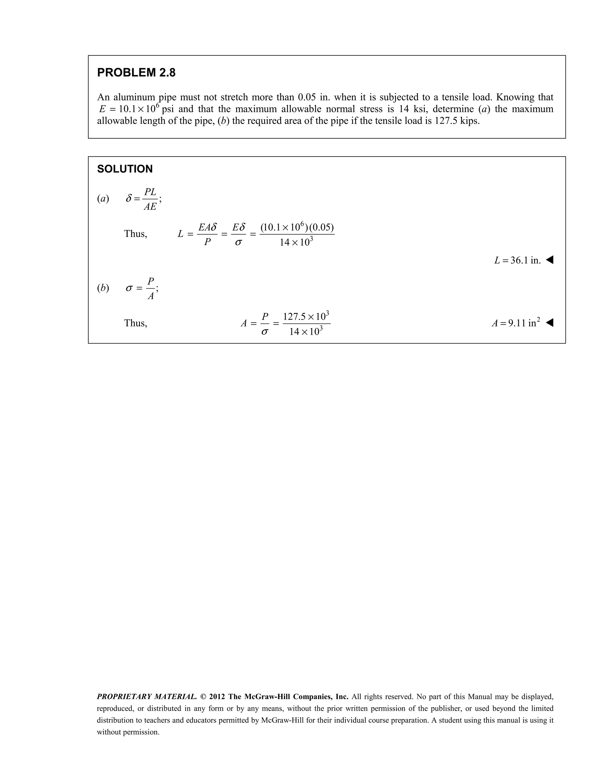 PROPRIETARY MATERIAL. © 2012 The McGraw-Hill Companies, Inc. All rights reserved. No part of this Manual may be displayed,
reproduced, or distributed in any form or by any means, without the prior written permission of the publisher, or used beyond the limited
distribution to teachers and educators permitted by McGraw-Hill for their individual course preparation. A student using this manual is using it
without permission.
PROBLEM 2.8
An aluminum pipe must not stretch more than 0.05 in. when it is subjected to a tensile load. Knowing that
6
10.1 10
E = × psi and that the maximum allowable normal stress is 14 ksi, determine (a) the maximum
allowable length of the pipe, (b) the required area of the pipe if the tensile load is 127.5 kips.
SOLUTION
(a) ;
PL
AE
δ =
Thus,
6
3
(10.1 10 )(0.05)
14 10
EA E
L
P
δ δ
σ
×
= = =
×
36.1 in.
=
L 
(b) ;
P
A
σ =
Thus,
3
3
127.5 10
14 10
P
A
σ
×
= =
×
2
9.11 in
=
A 
 
