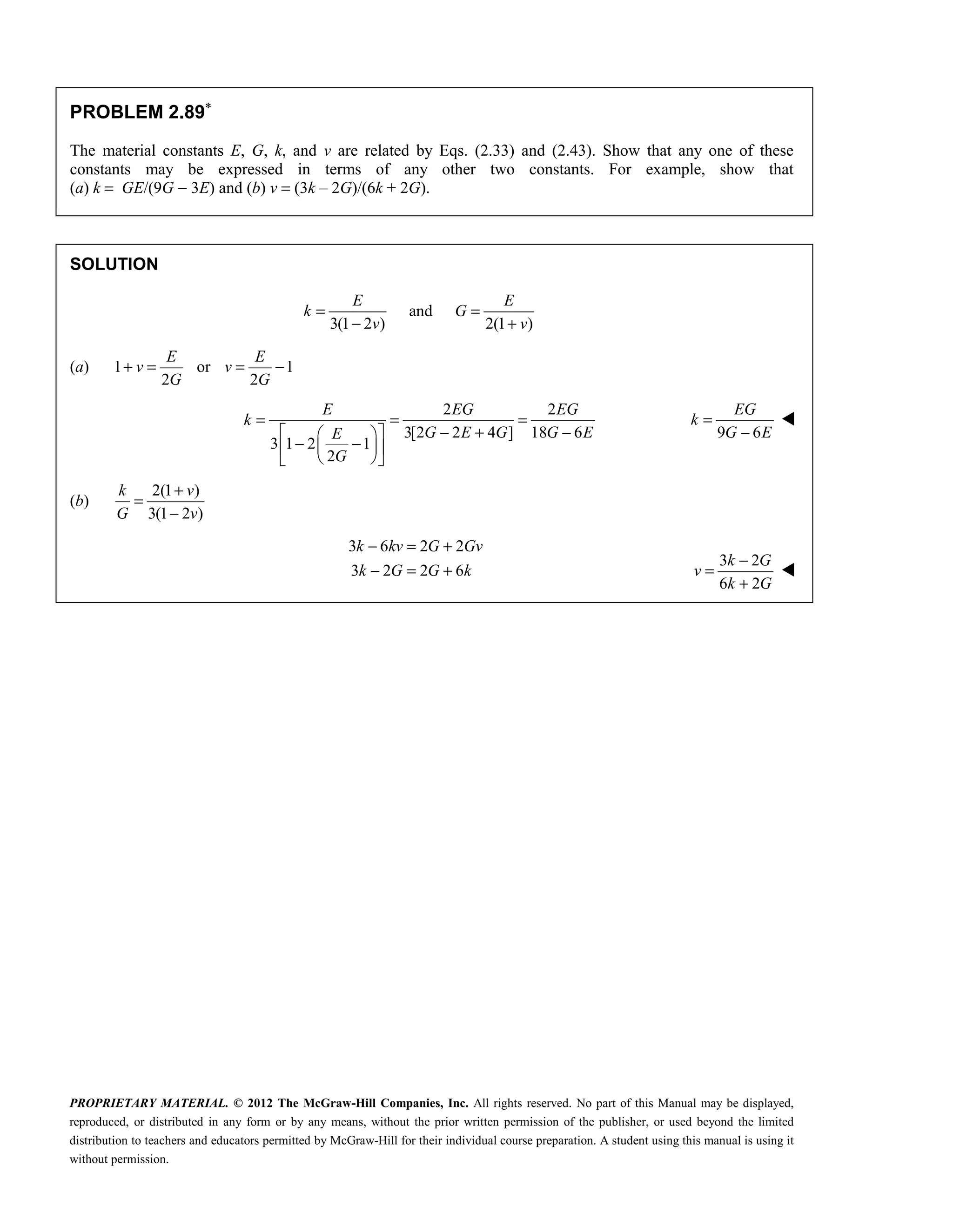 PROPRIETARY MATERIAL. © 2012 The McGraw-Hill Companies, Inc. All rights reserved. No part of this Manual may be displayed,
reproduced, or distributed in any form or by any means, without the prior written permission of the publisher, or used beyond the limited
distribution to teachers and educators permitted by McGraw-Hill for their individual course preparation. A student using this manual is using it
without permission.
PROBLEM 2.89∗
The material constants E, G, k, and v are related by Eqs. (2.33) and (2.43). Show that any one of these
constants may be expressed in terms of any other two constants. For example, show that
(a) k = GE/(9G − 3E) and (b) v = (3k – 2G)/(6k + 2G).
SOLUTION
and
3(1 2 ) 2(1 )
E E
k G
v v
= =
− +
(a) 1 or 1
2 2
E E
v v
G G
+ = = −
2 2
3[2 2 4 ] 18 6
3 1 2 1
2
= = =
− + −
 
 
− −
 
 
 
 
E EG EG
k
G E G G E
E
G
9 6
=
−
EG
k
G E

(b)
2(1 )
3(1 2 )
k v
G v
+
=
−
3 6 2 2
3 2 2 6
− = +
− = +
k kv G Gv
k G G k
3 2
6 2
−
=
+
k G
v
k G

 