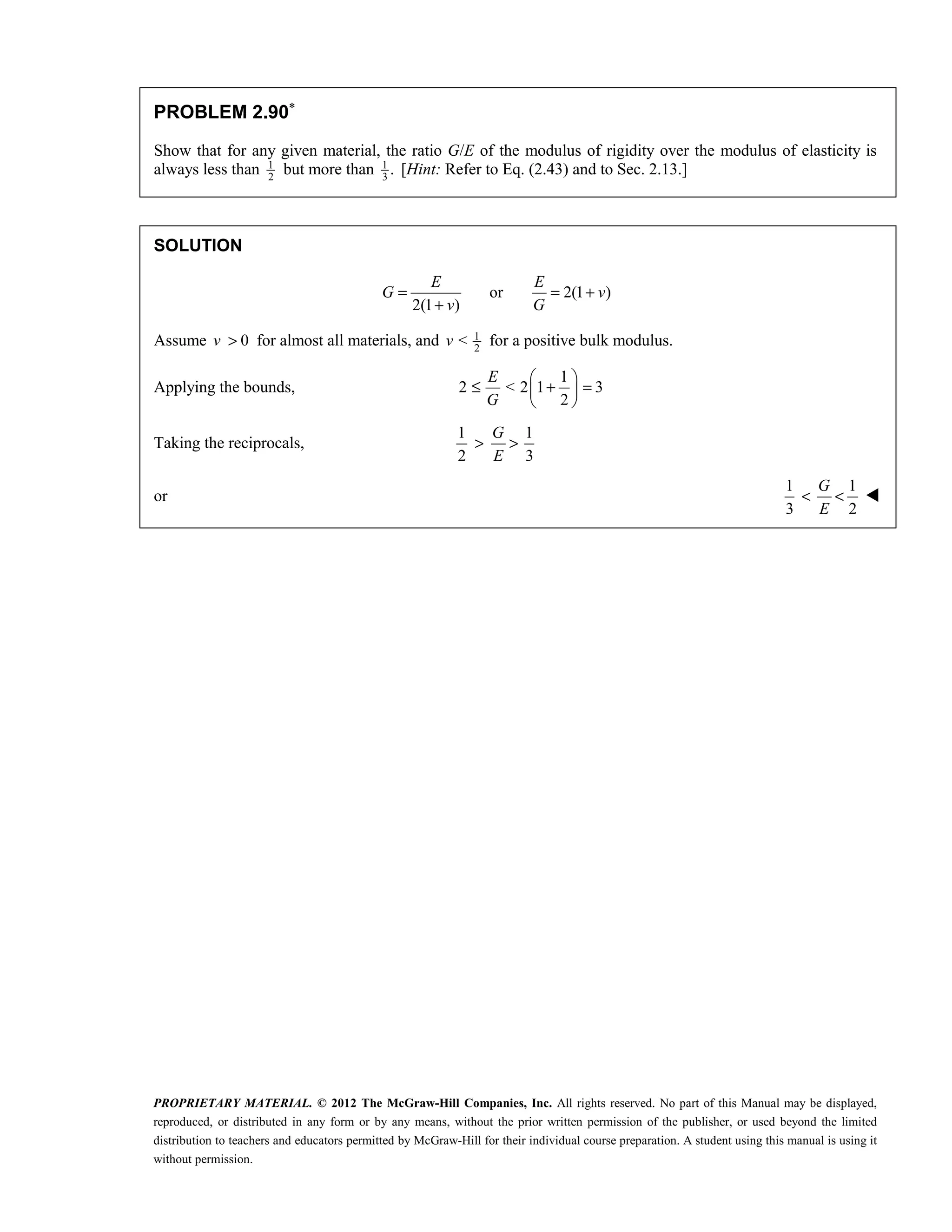 PROPRIETARY MATERIAL. © 2012 The McGraw-Hill Companies, Inc. All rights reserved. No part of this Manual may be displayed,
reproduced, or distributed in any form or by any means, without the prior written permission of the publisher, or used beyond the limited
distribution to teachers and educators permitted by McGraw-Hill for their individual course preparation. A student using this manual is using it
without permission.
PROBLEM 2.90∗
Show that for any given material, the ratio G/E of the modulus of rigidity over the modulus of elasticity is
always less than 1
2
but more than 1
3
. [Hint: Refer to Eq. (2.43) and to Sec. 2.13.]
SOLUTION
or 2(1 )
2(1 )
E E
G v
v G
= = +
+
Assume 0
v > for almost all materials, and 1
2
<
v for a positive bulk modulus.
Applying the bounds,
1
2 < 2 1 3
2
E
G
 
≤ + =
 
 
Taking the reciprocals,
1 1
2 3
G
E
> >
or
1 1
3 2
G
E
< < 
 