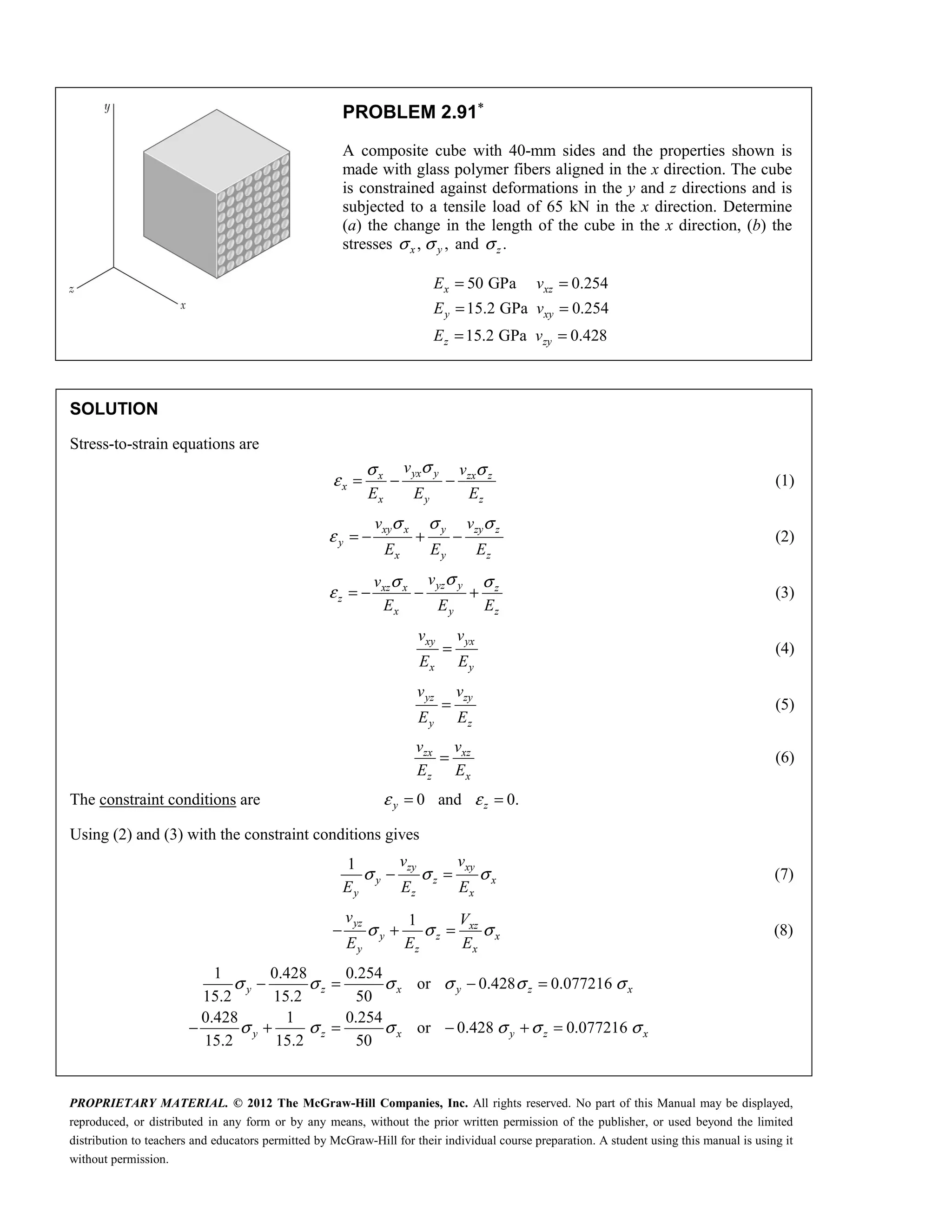 PROPRIETARY MATERIAL. © 2012 The McGraw-Hill Companies, Inc. All rights reserved. No part of this Manual may be displayed,
reproduced, or distributed in any form or by any means, without the prior written permission of the publisher, or used beyond the limited
distribution to teachers and educators permitted by McGraw-Hill for their individual course preparation. A student using this manual is using it
without permission.
PROBLEM 2.91∗
A composite cube with 40-mm sides and the properties shown is
made with glass polymer fibers aligned in the x direction. The cube
is constrained against deformations in the y and z directions and is
subjected to a tensile load of 65 kN in the x direction. Determine
(a) the change in the length of the cube in the x direction, (b) the
stresses , ,
x y
σ σ and .
z
σ
50 GPa 0.254
15.2 GPa 0.254
15.2 GPa 0.428
x xz
y xy
z zy
E v
E v
E v
= =
= =
= =
SOLUTION
Stress-to-strain equations are
yx y
x zx z
x
x y z
v v
E E E
σ
σ σ
ε = − − (1)
xy x y zy z
y
x y z
v v
E E E
σ σ σ
ε = − + − (2)
yz y
xz x z
z
x y z
v
v
E E E
σ
σ σ
ε = − − + (3)
xy yx
x y
v v
E E
= (4)
yz zy
y z
v v
E E
= (5)
zx xz
z x
v v
E E
= (6)
The constraint conditions are 0 and 0.
y z
ε ε
= =
Using (2) and (3) with the constraint conditions gives
1 zy xy
y z x
y z x
v v
E E E
σ σ σ
− = (7)
1
yz xz
y z x
y z x
v V
E E E
σ σ σ
− + = (8)
1 0.428 0.254
or 0.428 0.077216
15.2 15.2 50
0.428 1 0.254
or 0.428 0.077216
15.2 15.2 50
y z x y z x
y z x y z x
σ σ σ σ σ σ
σ σ σ σ σ σ
− = − =
− + = − + =
 