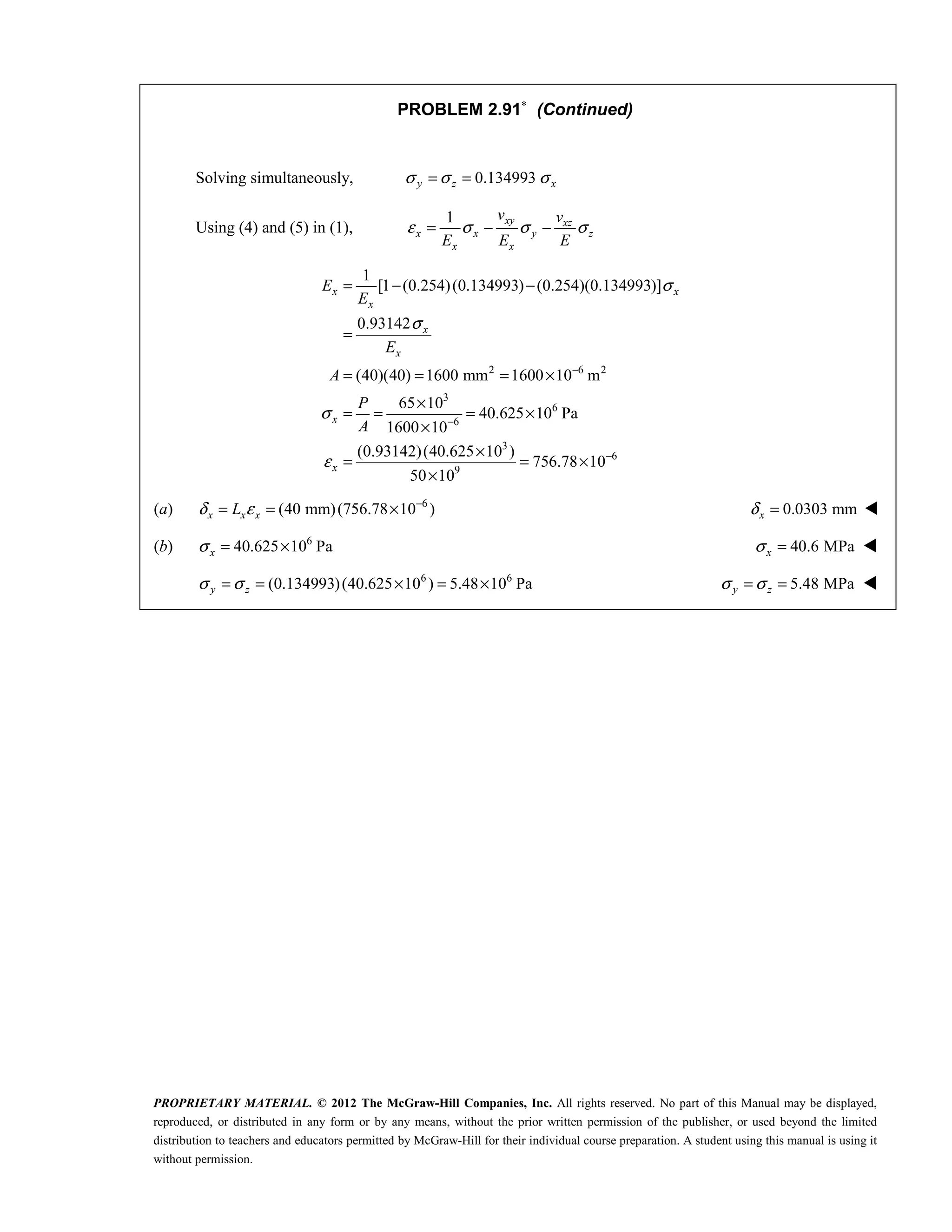 PROPRIETARY MATERIAL. © 2012 The McGraw-Hill Companies, Inc. All rights reserved. No part of this Manual may be displayed,
reproduced, or distributed in any form or by any means, without the prior written permission of the publisher, or used beyond the limited
distribution to teachers and educators permitted by McGraw-Hill for their individual course preparation. A student using this manual is using it
without permission.
PROBLEM 2.91∗
(Continued)
Solving simultaneously, 0.134993
y z x
σ σ σ
= =
Using (4) and (5) in (1),
1 xy xz
x x y z
x x
v v
E E E
ε σ σ σ
= − −
2 6 2
3
6
6
3
6
9
1
[1 (0.254)(0.134993) (0.254)(0.134993)]
0.93142
(40)(40) 1600 mm 1600 10 m
65 10
40.625 10 Pa
1600 10
(0.93142)(40.625 10 )
756.78 10
50 10
x x
x
x
x
x
x
E
E
E
A
P
A
σ
σ
σ
ε
−
−
−
= − −
=
= = = ×
×
= = = ×
×
×
= = ×
×
(a) 6
(40 mm)(756.78 10 )
δ ε −
= = ×
x x x
L 0.0303 mm
δ =
x 
(b) 6
40.625 10 Pa
σ = ×
x 40.6 MPa
σ =
x 
 6 6
(0.134993)(40.625 10 ) 5.48 10 Pa
σ σ
= = × = ×
y z  5.48 MPa
σ σ
= =
y z 
 