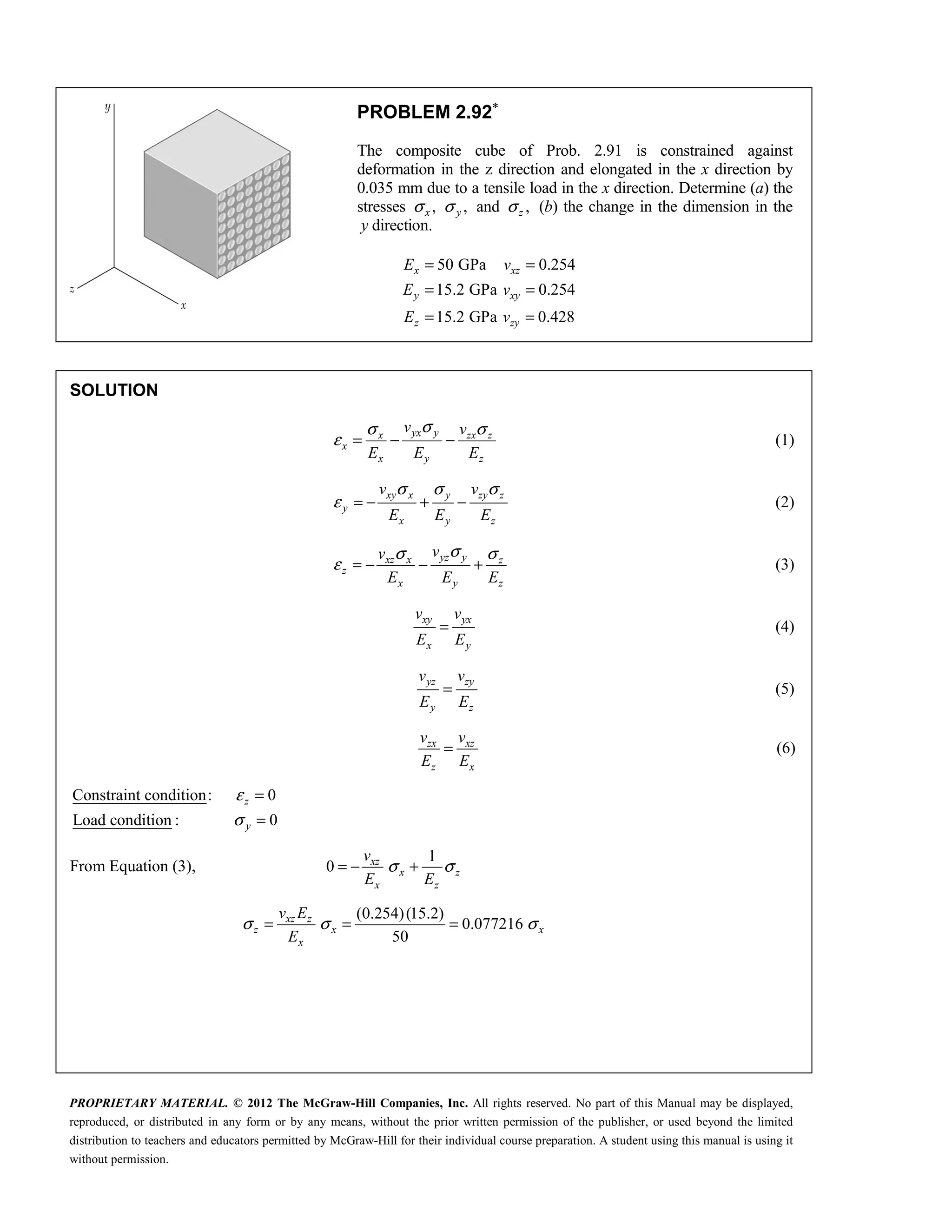 PROPRIETARY MATERIAL. © 2012 The McGraw-Hill Companies, Inc. All rights reserved. No part of this Manual may be displayed,
reproduced, or distributed in any form or by any means, without the prior written permission of the publisher, or used beyond the limited
distribution to teachers and educators permitted by McGraw-Hill for their individual course preparation. A student using this manual is using it
without permission.
PROBLEM 2.92∗
The composite cube of Prob. 2.91 is constrained against
deformation in the z direction and elongated in the x direction by
0.035 mm due to a tensile load in the x direction. Determine (a) the
stresses , ,
x y
σ σ and ,
z
σ (b) the change in the dimension in the
y direction.
50 GPa 0.254
15.2 GPa 0.254
15.2 GPa 0.428
x xz
y xy
z zy
E v
E v
E v
= =
= =
= =
SOLUTION
yx y
x zx z
x
x y z
v v
E E E
σ
σ σ
ε = − − (1)
xy x y zy z
y
x y z
v v
E E E
σ σ σ
ε = − + − (2)
yz y
xz x z
z
x y z
v
v
E E E
σ
σ σ
ε = − − + (3)
xy yx
x y
v v
E E
= (4)
yz zy
y z
v v
E E
= (5)
zx xz
z x
v v
E E
= (6)
Constraint condition: 0
Load condition : 0
ε
σ
=
=
z
y
From Equation (3),
1
0 xz
x z
x z
v
E E
σ σ
= − +
(0.254)(15.2)
0.077216
50
xz z
z x x
x
v E
E
σ σ σ
= = =
 