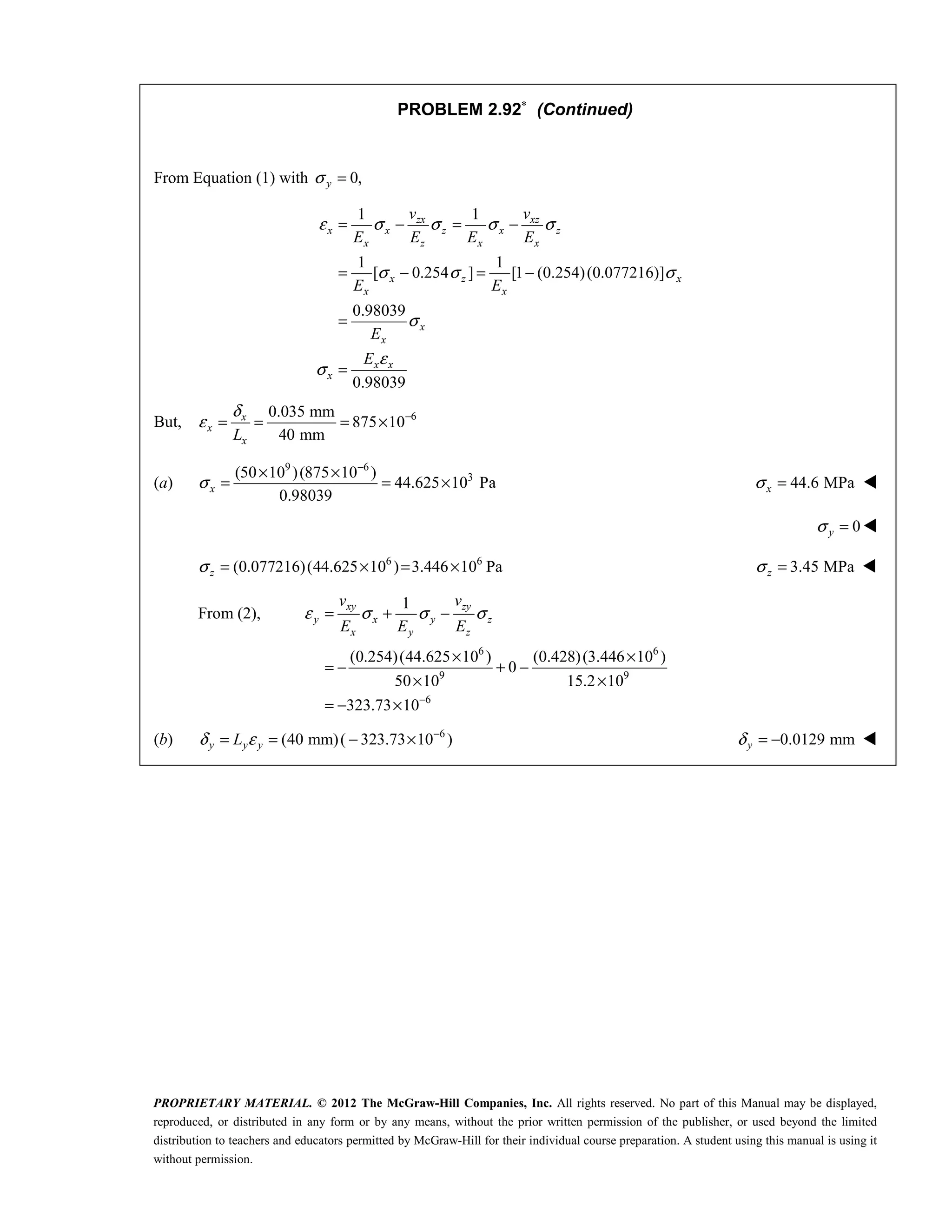 PROPRIETARY MATERIAL. © 2012 The McGraw-Hill Companies, Inc. All rights reserved. No part of this Manual may be displayed,
reproduced, or distributed in any form or by any means, without the prior written permission of the publisher, or used beyond the limited
distribution to teachers and educators permitted by McGraw-Hill for their individual course preparation. A student using this manual is using it
without permission.
PROBLEM 2.92∗
(Continued)
From Equation (1) with 0,
y
σ =
1 1
1 1
[ 0.254 ] [1 (0.254)(0.077216)]
0.98039
0.98039
zx xz
x x z x z
x z x x
x z x
x x
x
x
x x
x
v v
E E E E
E E
E
E
ε σ σ σ σ
σ σ σ
σ
ε
σ
= − = −
= − = −
=
=
But, 6
0.035 mm
875 10
40 mm
x
x
x
L
δ
ε −
= = = ×
(a)
9 6
3
(50 10 )(875 10 )
44.625 10 Pa
0.98039
σ
−
× ×
= = ×
x 44.6 MPa
σ =
x 
0
y
σ = 
6 6
(0.077216)(44.625 10 ) 3.446 10 Pa
σ = × = ×
z 3.45 MPa
σ =
z 
From (2),
6 6
9 9
6
1
(0.254)(44.625 10 ) (0.428)(3.446 10 )
0
50 10 15.2 10
323.73 10
xy zy
y x y z
x y z
v v
E E E
ε σ σ σ
−
= + −
× ×
= − + −
× ×
= − ×
(b) 6
(40 mm)( 323.73 10 )
δ ε −
= = − ×
y y y
L 0.0129 mm
δ = −
y 
 