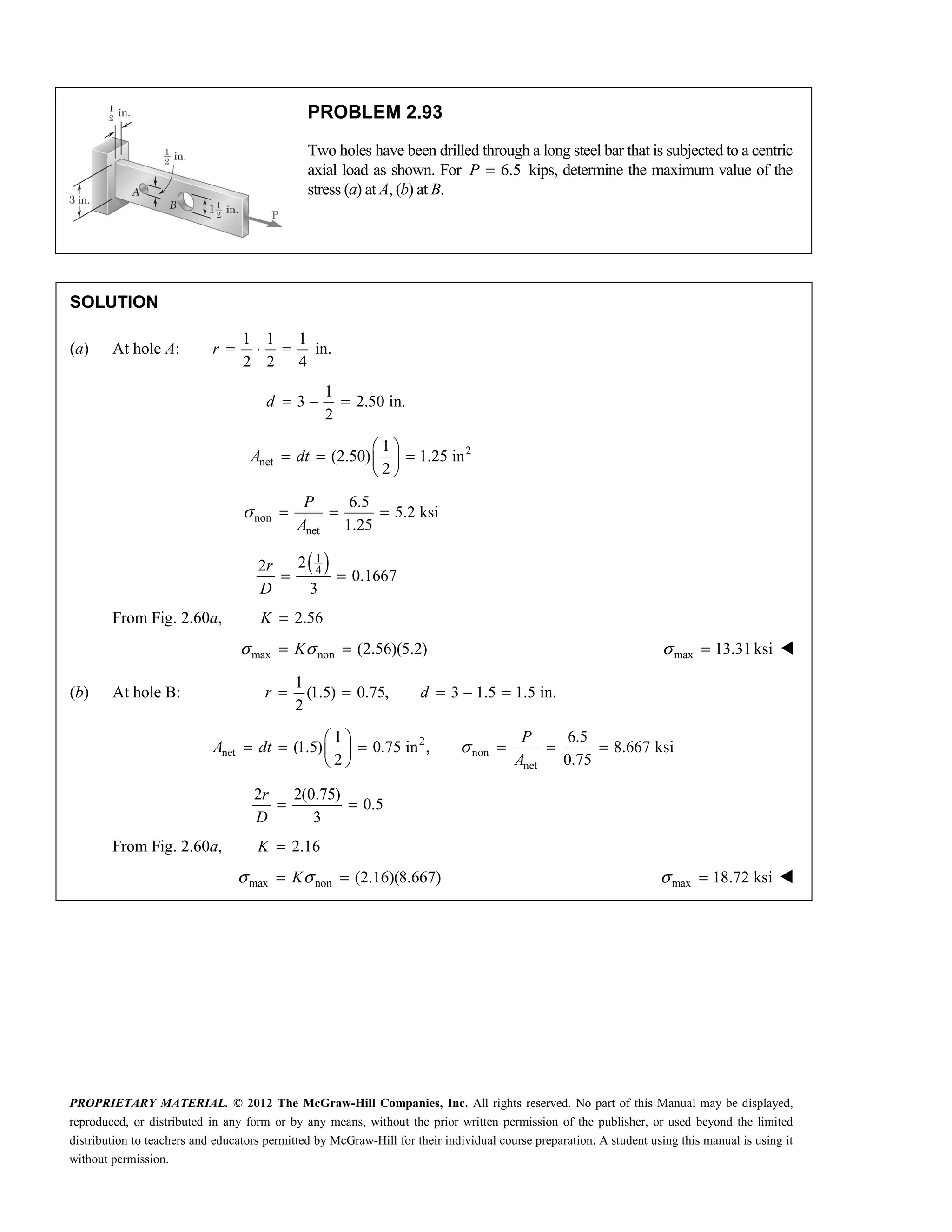 PROPRIETARY MATERIAL. © 2012 The McGraw-Hill Companies, Inc. All rights reserved. No part of this Manual may be displayed,
reproduced, or distributed in any form or by any means, without the prior written permission of the publisher, or used beyond the limited
distribution to teachers and educators permitted by McGraw-Hill for their individual course preparation. A student using this manual is using it
without permission.
PROBLEM 2.93
Two holes have been drilled through a long steel bar that is subjected to a centric
axial load as shown. For 6.5
P = kips, determine the maximum value of the
stress (a) at A, (b) at B.
SOLUTION
(a) At hole A:
1 1 1
in.
2 2 4
r = ⋅ =
1
3 2.50 in.
2
= − =
d
2
net
1
(2.50) 1.25 in
2
 
= = =
 
 
A dt
non
net
6.5
5.2 ksi
1.25
P
A
σ = = =
( )
1
4
2
2
0.1667
3
r
D
= =
From Fig. 2.60a, 2.56
K =
max non (2.56)(5.2)
σ σ
= =
K max 13.31ksi
σ = 
(b) At hole B:
1
(1.5) 0.75, 3 1.5 1.5 in.
2
r d
= = = − =
2
net non
net
1 6.5
(1.5) 0.75 in , 8.667 ksi
2 0.75
σ
 
= = = = = =
 
 
P
A dt
A
2 2(0.75)
0.5
3
r
D
= =
From Fig. 2.60a, 2.16
K =
max non (2.16)(8.667)
σ σ
= =
K max 18.72 ksi
σ = 
 