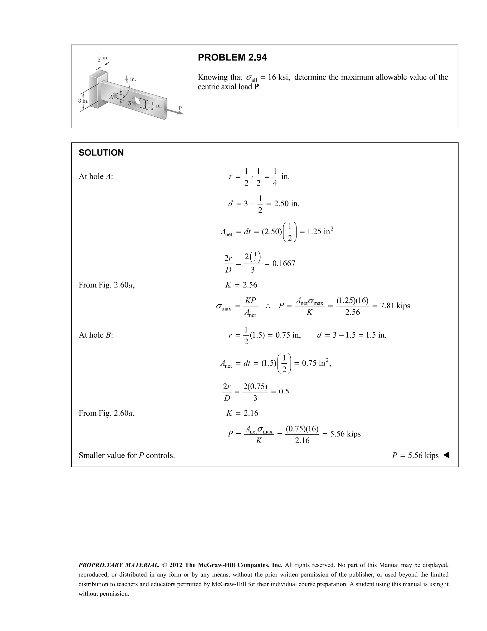PROPRIETARY MATERIAL. © 2012 The McGraw-Hill Companies, Inc. All rights reserved. No part of this Manual may be displayed,
reproduced, or distributed in any form or by any means, without the prior written permission of the publisher, or used beyond the limited
distribution to teachers and educators permitted by McGraw-Hill for their individual course preparation. A student using this manual is using it
without permission.
PROBLEM 2.94
Knowing that all 16 ksi,
σ = determine the maximum allowable value of the
centric axial load P.
SOLUTION
At hole A:
1 1 1
in.
2 2 4
= ⋅ =
r
1
3 2.50 in.
2
= − =
d
2
net
1
(2.50) 1.25 in
2
 
= = =
 
 
A dt
( )
1
4
2
2
0.1667
3
r
D
= =
From Fig. 2.60a, 2.56
K =
net max
max
net
(1.25)(16)
7.81 kips
2.56
KP A
P
A K
σ
σ = ∴ = = =
At hole B:
1
(1.5) 0.75 in, 3 1.5 1.5 in.
2
= = = − =
r d
2
net
1
(1.5) 0.75 in ,
2
 
= = =
 
 
A dt
2 2(0.75)
0.5
3
r
D
= =
From Fig. 2.60a, 2.16
K =
net max (0.75)(16)
5.56 kips
2.16
A
P
K
σ
= = =
Smaller value for P controls. 5.56 kips
P = 
 