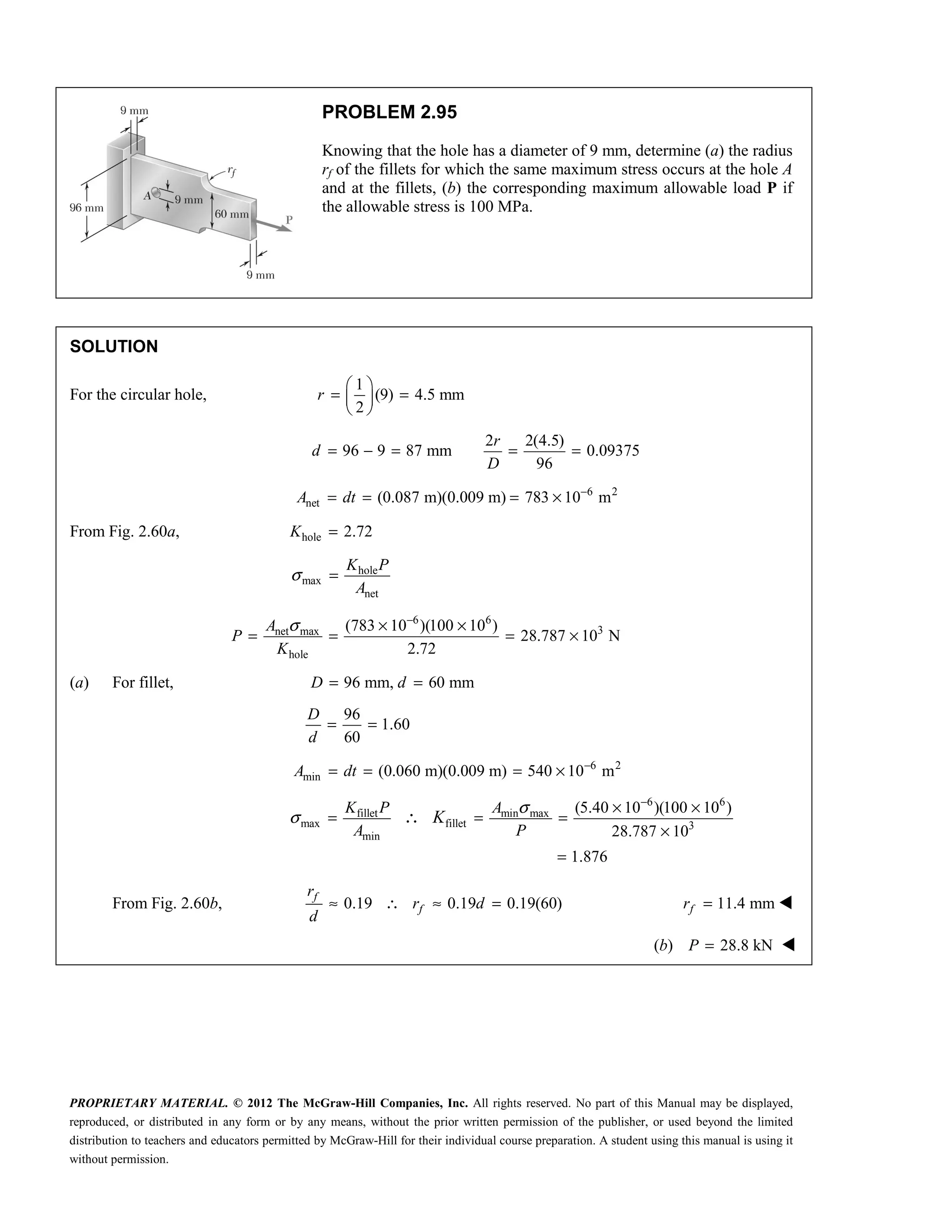 PROPRIETARY MATERIAL. © 2012 The McGraw-Hill Companies, Inc. All rights reserved. No part of this Manual may be displayed,
reproduced, or distributed in any form or by any means, without the prior written permission of the publisher, or used beyond the limited
distribution to teachers and educators permitted by McGraw-Hill for their individual course preparation. A student using this manual is using it
without permission.
PROBLEM 2.95
Knowing that the hole has a diameter of 9 mm, determine (a) the radius
rf of the fillets for which the same maximum stress occurs at the hole A
and at the fillets, (b) the corresponding maximum allowable load P if
the allowable stress is 100 MPa.
SOLUTION
For the circular hole,
1
(9) 4.5 mm
2
r
 
= =
 
 
2 2(4.5)
96 9 87 mm 0.09375
96
r
d
D
= − = = =
6 2
net (0.087 m)(0.009 m) 783 10 m
A dt −
= = = ×
From Fig. 2.60a, hole 2.72
K =
hole
max
net
K P
A
σ =
6 6
3
net max
hole
(783 10 )(100 10 )
28.787 10 N
2.72
A
P
K
σ −
× ×
= = = ×
(a) For fillet, 96 mm, 60 mm
D d
= =
96
1.60
60
D
d
= =
6 2
min (0.060 m)(0.009 m) 540 10 m
A dt −
= = = ×
6 6
fillet min max
max fillet 3
min
(5.40 10 )(100 10 )
28.787 10
1.876
K P A
A P
K
σ
σ
−
× ×
= = =
×
=
∴
From Fig. 2.60b, 0.19 0.19 0.19(60)
f
f
r
r d
d
≈ ∴ ≈ = 11.4 mm
f
r = 
(b) 28.8 kN
P = 
 