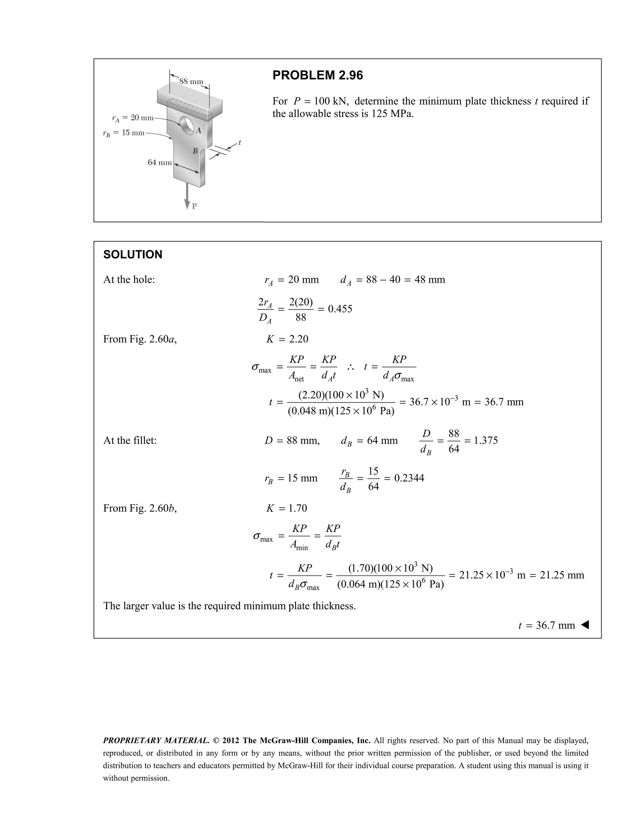 PROPRIETARY MATERIAL. © 2012 The McGraw-Hill Companies, Inc. All rights reserved. No part of this Manual may be displayed,
reproduced, or distributed in any form or by any means, without the prior written permission of the publisher, or used beyond the limited
distribution to teachers and educators permitted by McGraw-Hill for their individual course preparation. A student using this manual is using it
without permission.
PROBLEM 2.96
For 100 kN,
P = determine the minimum plate thickness t required if
the allowable stress is 125 MPa.
SOLUTION
At the hole: 20 mm 88 40 48 mm
A A
r d
= = − =
2 2(20)
0.455
88
A
A
r
D
= =
From Fig. 2.60a, 2.20
K =
max
net max
3
3
6
(2.20)(100 10 N)
36.7 10 m 36.7 mm
(0.048 m)(125 10 Pa)
A A
KP KP KP
t
A d t d
t
σ
σ
−
= = ∴ =
×
= = × =
×
At the fillet:
88
88 mm, 64 mm 1.375
64
B
B
D
D d
d
= = = =
15
15 mm 0.2344
64
B
B
B
r
r
d
= = =
From Fig. 2.60b, 1.70
K =
max
min B
KP KP
A d t
σ = =
3
3
6
max
(1.70)(100 10 N)
21.25 10 m 21.25 mm
(0.064 m)(125 10 Pa)
B
KP
t
d σ
−
×
= = = × =
×
The larger value is the required minimum plate thickness.
 36.7 mm
t = 
 