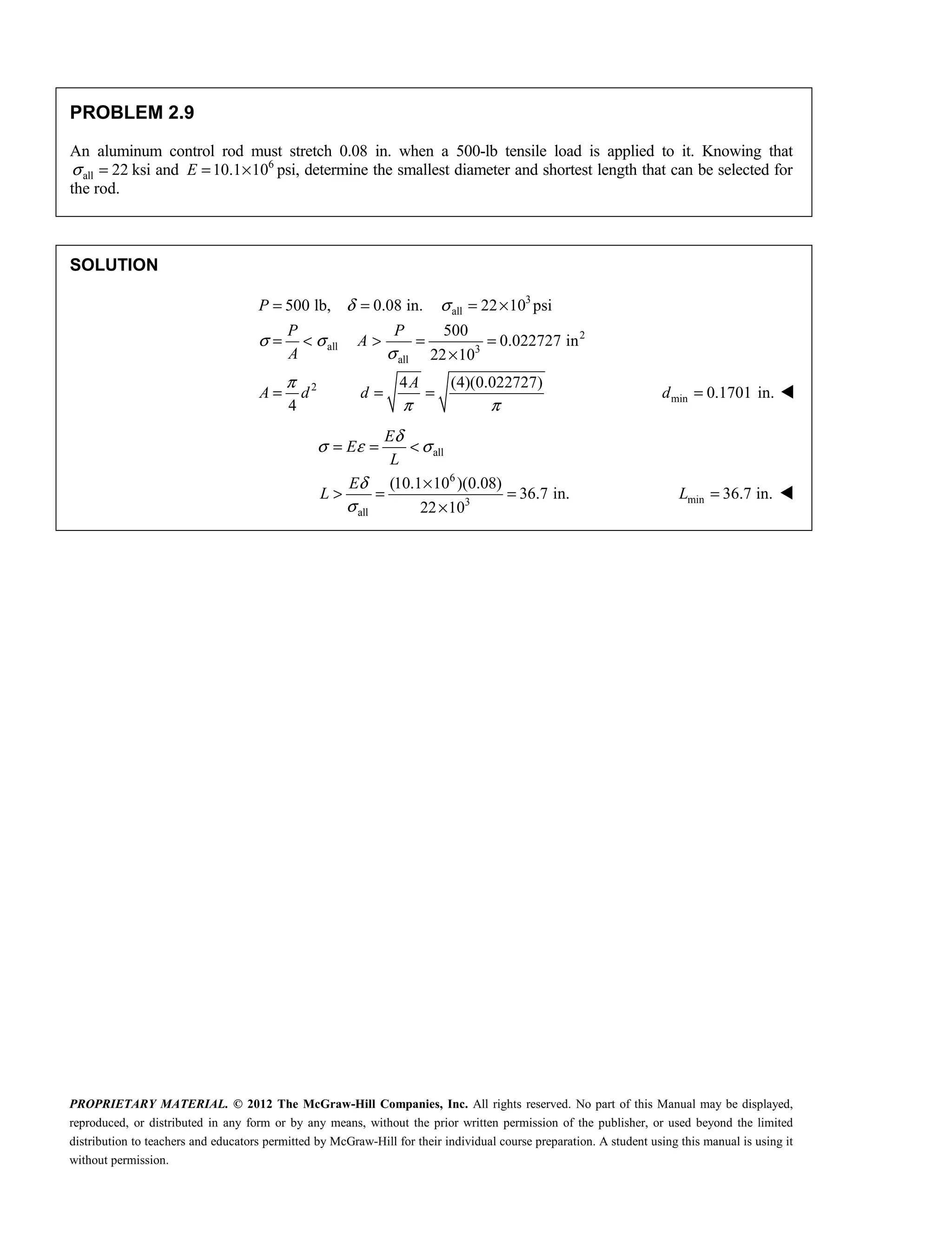 PROPRIETARY MATERIAL. © 2012 The McGraw-Hill Companies, Inc. All rights reserved. No part of this Manual may be displayed,
reproduced, or distributed in any form or by any means, without the prior written permission of the publisher, or used beyond the limited
distribution to teachers and educators permitted by McGraw-Hill for their individual course preparation. A student using this manual is using it
without permission.
PROBLEM 2.9
An aluminum control rod must stretch 0.08 in. when a 500-lb tensile load is applied to it. Knowing that
all 22
σ = ksi and 6
10.1 10
E = × psi, determine the smallest diameter and shortest length that can be selected for
the rod.
SOLUTION
3
all
2
all 3
all
2
500 lb, 0.08 in. 22 10 psi
500
0.022727 in
22 10
4 (4)(0.022727)
4
P
P P
A
A
A
A d d
δ σ
σ σ
σ
π
π π
= = = ×
= < > = =
×
= = = min 0.1701 in.
=
d 
all
6
3
all
(10.1 10 )(0.08)
36.7 in.
22 10
E
E
L
E
L
δ
σ ε σ
δ
σ
= = <
×
> = =
×
min 36.7 in.
=
L 
 