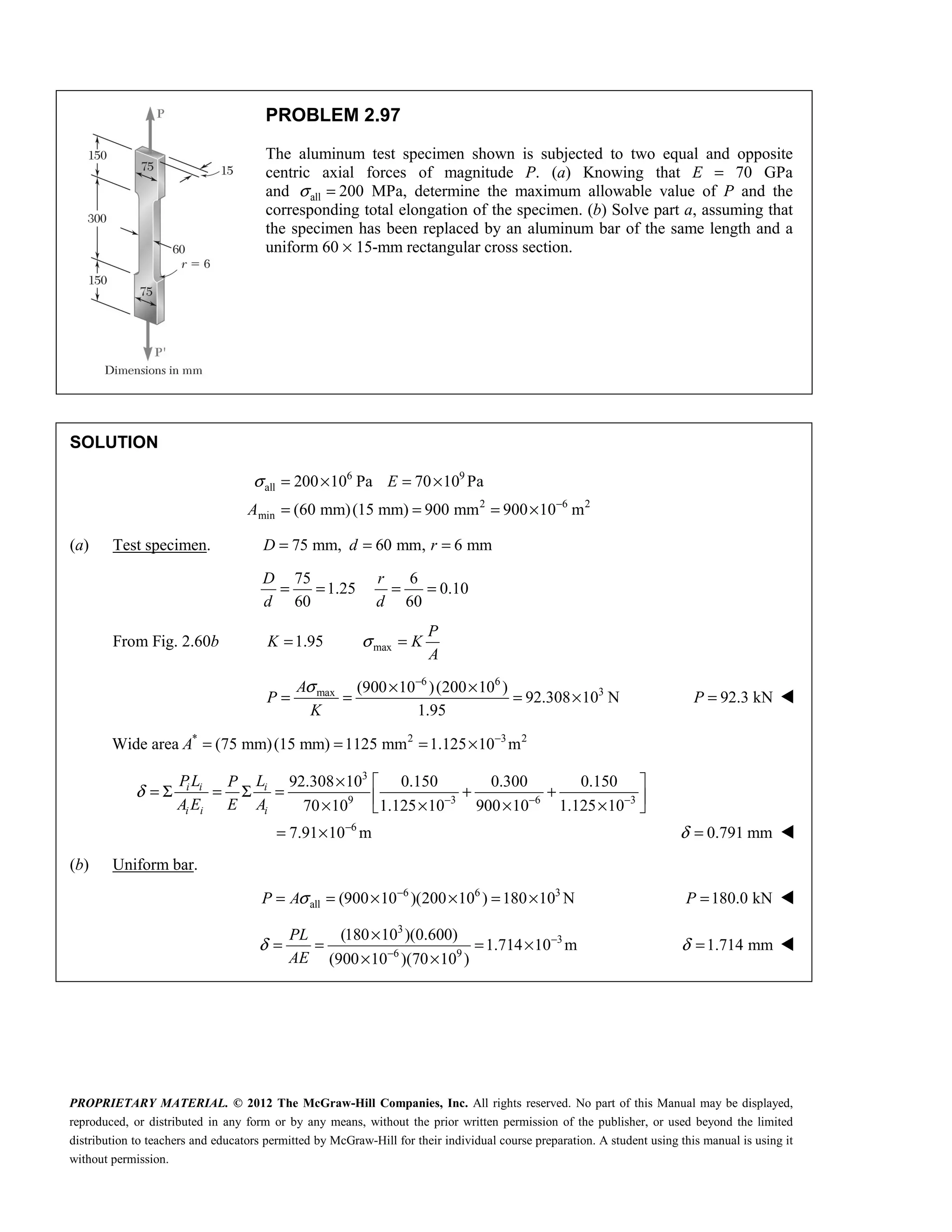 PROPRIETARY MATERIAL. © 2012 The McGraw-Hill Companies, Inc. All rights reserved. No part of this Manual may be displayed,
reproduced, or distributed in any form or by any means, without the prior written permission of the publisher, or used beyond the limited
distribution to teachers and educators permitted by McGraw-Hill for their individual course preparation. A student using this manual is using it
without permission.
PROBLEM 2.97
The aluminum test specimen shown is subjected to two equal and opposite
centric axial forces of magnitude P. (a) Knowing that E = 70 GPa
and all
σ = 200 MPa, determine the maximum allowable value of P and the
corresponding total elongation of the specimen. (b) Solve part a, assuming that
the specimen has been replaced by an aluminum bar of the same length and a
uniform 60 × 15-mm rectangular cross section.
SOLUTION
6 9
all
2 6 2
min
200 10 Pa 70 10 Pa
(60 mm)(15 mm) 900 mm 900 10 m
E
A
σ
−
= × = ×
= = = ×
(a) Test specimen. 75 mm, 60 mm, 6 mm
D d r
= = =
75 6
1.25 0.10
60 60
D r
d d
= = = =
From Fig. 2.60b max
1.95
P
K K
A
σ
= =
6 6
3
max (900 10 )(200 10 )
92.308 10 N
1.95
A
P
K
σ −
× ×
= = = × 92.3 kN
P = 
Wide area * 2 3 2
(75 mm)(15 mm) 1125 mm 1.125 10 m
A −
= = = ×
3
9 3 6 3
6
92.308 10 0.150 0.300 0.150
70 10 1.125 10 900 10 1.125 10
7.91 10 m
i i i
i i i
PL L
P
A E E A
δ − − −
−
×  
= Σ = Σ = + +
 
× × × ×
 
= × 0.791 mm
δ = 
(b) Uniform bar.
6 6 3
all (900 10 )(200 10 ) 180 10 N
P Aσ −
= = × × = × 180.0 kN
P = 

3
3
6 9
(180 10 )(0.600)
1.714 10 m
(900 10 )(70 10 )
PL
AE
δ −
−
×
= = = ×
× ×
 1.714 mm
δ = 
 