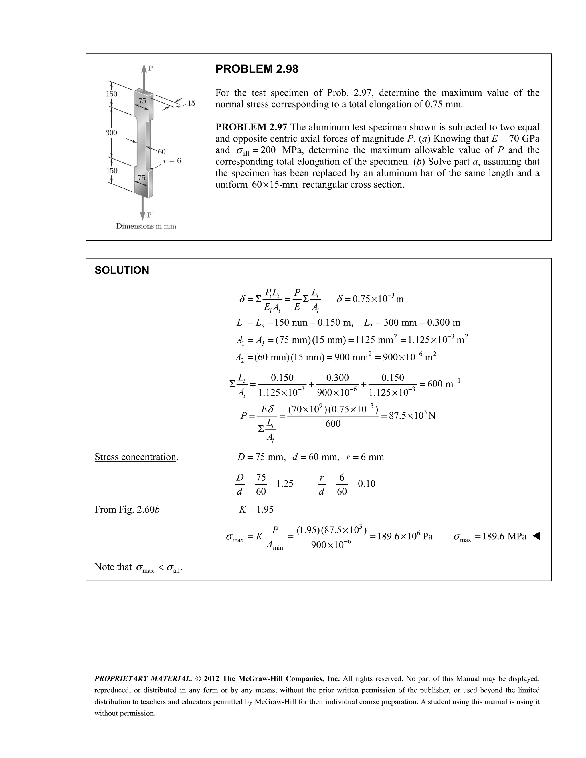 PROPRIETARY MATERIAL. © 2012 The McGraw-Hill Companies, Inc. All rights reserved. No part of this Manual may be displayed,
reproduced, or distributed in any form or by any means, without the prior written permission of the publisher, or used beyond the limited
distribution to teachers and educators permitted by McGraw-Hill for their individual course preparation. A student using this manual is using it
without permission.
PROBLEM 2.98
For the test specimen of Prob. 2.97, determine the maximum value of the
normal stress corresponding to a total elongation of 0.75 mm.
PROBLEM 2.97 The aluminum test specimen shown is subjected to two equal
and opposite centric axial forces of magnitude P. (a) Knowing that E = 70 GPa
and all 200
σ = MPa, determine the maximum allowable value of P and the
corresponding total elongation of the specimen. (b) Solve part a, assuming that
the specimen has been replaced by an aluminum bar of the same length and a
uniform 60 15-mm
× rectangular cross section.
SOLUTION
3
1 3 2
2 3 2
1 3
2 6 2
2
0.75 10 m
150 mm 0.150 m, 300 mm 0.300 m
(75 mm)(15 mm) 1125 mm 1.125 10 m
(60 mm)(15 mm) 900 mm 900 10 m
i i i
i i i
PL L
P
E A E A
L L L
A A
A
δ δ −
−
−
= Σ = Σ = ×
= = = = =
= = = = ×
= = = ×
1
3 6 3
9 3
3
0.150 0.300 0.150
600 m
1.125 10 900 10 1.125 10
(70 10 )(0.75 10 )
87.5 10 N
600
δ
−
− − −
−
Σ = + + =
× × ×
× ×
= = = ×
Σ
i
i
i
i
L
A
E
P
L
A
Stress concentration. 75 mm, 60 mm, 6 mm
D d r
= = =
75 6
1.25 0.10
60 60
D r
d d
= = = =
From Fig. 2.60b 1.95
K =
3
6
max 6
min
(1.95)(87.5 10 )
189.6 10 Pa
900 10
P
K
A
σ −
×
= = = ×
×
max 189.6 MPa
σ = 
Note that max all.
σ σ
< 
 