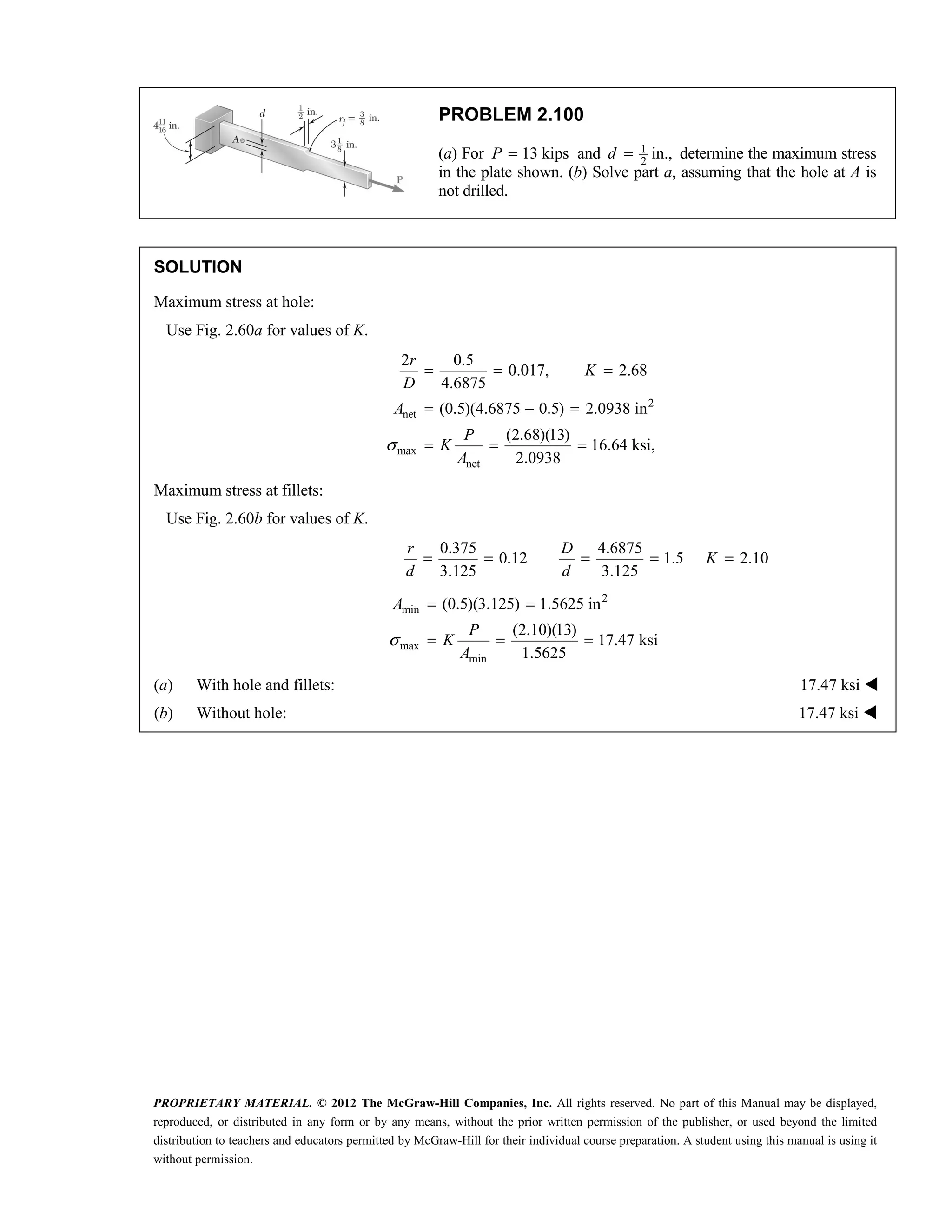 PROPRIETARY MATERIAL. © 2012 The McGraw-Hill Companies, Inc. All rights reserved. No part of this Manual may be displayed,
reproduced, or distributed in any form or by any means, without the prior written permission of the publisher, or used beyond the limited
distribution to teachers and educators permitted by McGraw-Hill for their individual course preparation. A student using this manual is using it
without permission.
PROBLEM 2.100
(a) For 13 kips
P = and 1
2
in.,
d = determine the maximum stress
in the plate shown. (b) Solve part a, assuming that the hole at A is
not drilled.
SOLUTION
Maximum stress at hole:
Use Fig. 2.60a for values of K.
2
net
max
net
2 0.5
0.017, 2.68
4.6875
(0.5)(4.6875 0.5) 2.0938 in
(2.68)(13)
16.64 ksi,
2.0938
σ
= = =
= − =
= = =
r
K
D
A
P
K
A
Maximum stress at fillets:
Use Fig. 2.60b for values of K.
0.375 4.6875
0.12 1.5
3.125 3.125
r D
d d
= = = = 2.10
K =
2
min
max
min
(0.5)(3.125) 1.5625 in
(2.10)(13)
17.47 ksi
1.5625
σ
= =
= = =
A
P
K
A
(a) With hole and fillets: 17.47 ksi 
(b) Without hole: 17.47 ksi 
 