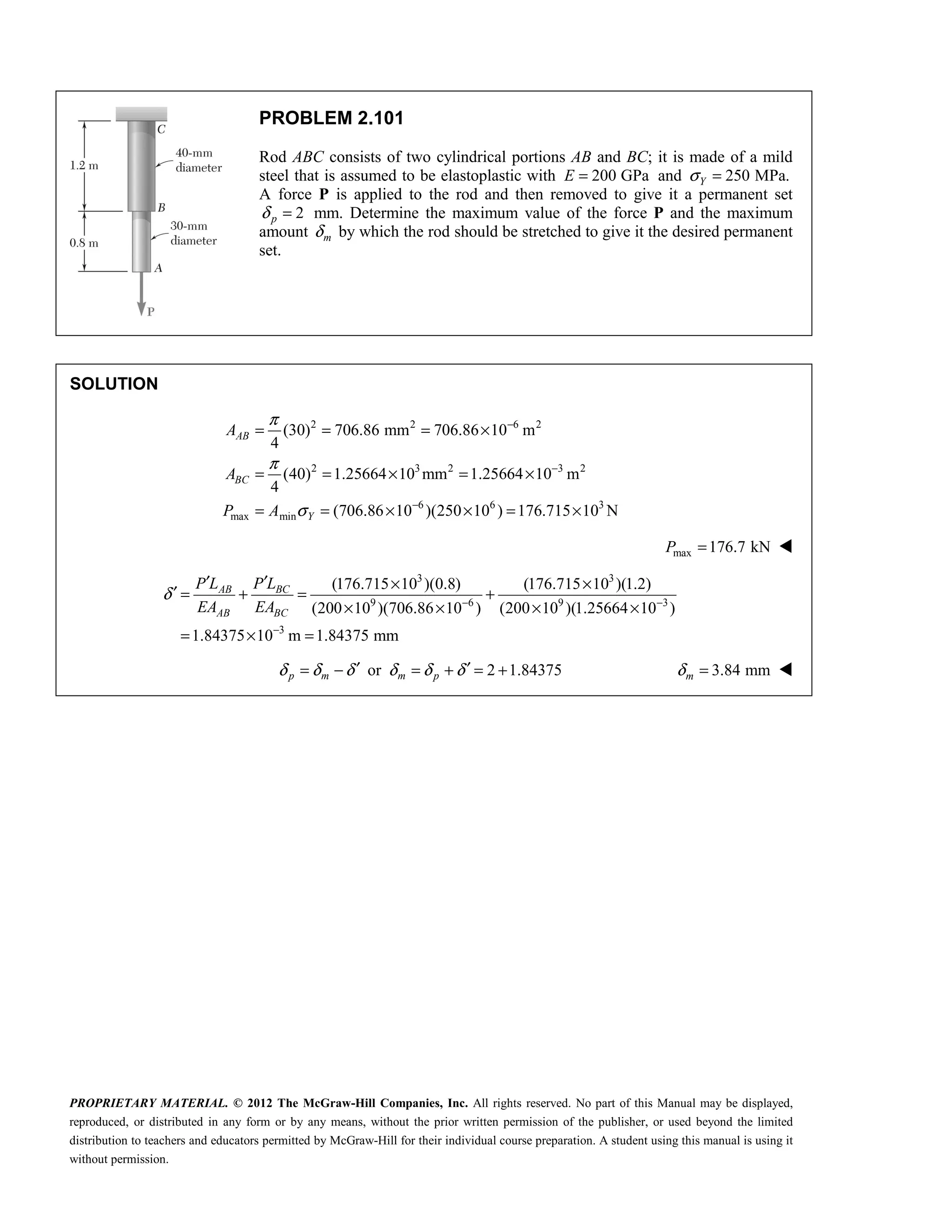 PROPRIETARY MATERIAL. © 2012 The McGraw-Hill Companies, Inc. All rights reserved. No part of this Manual may be displayed,
reproduced, or distributed in any form or by any means, without the prior written permission of the publisher, or used beyond the limited
distribution to teachers and educators permitted by McGraw-Hill for their individual course preparation. A student using this manual is using it
without permission.
PROBLEM 2.101
Rod ABC consists of two cylindrical portions AB and BC; it is made of a mild
steel that is assumed to be elastoplastic with 200 GPa
E = and 250 MPa.
Y
σ =
A force P is applied to the rod and then removed to give it a permanent set
2
p
δ = mm. Determine the maximum value of the force P and the maximum
amount m
δ by which the rod should be stretched to give it the desired permanent
set.
SOLUTION
2 2 6 2
2 3 2 3 2
6 6 3
max min
(30) 706.86 mm 706.86 10 m
4
(40) 1.25664 10 mm 1.25664 10 m
4
(706.86 10 )(250 10 ) 176.715 10 N
AB
BC
Y
A
A
P A
π
π
σ
−
−
−
= = = ×
= = × = ×
= = × × = ×
max 176.7 kN
P = 
3 3
9 6 9 3
3
(176.715 10 )(0.8) (176.715 10 )(1.2)
(200 10 )(706.86 10 ) (200 10 )(1.25664 10 )
1.84375 10 m 1.84375 mm
BC
AB
AB BC
P L
P L
EA EA
δ − −
−
′
′ × ×
′ = + = +
× × × ×
= × =
or 2 1.84375
p m m p
δ δ δ δ δ δ
′ ′
= − = + = + 3.84 mm
m
δ = 
 