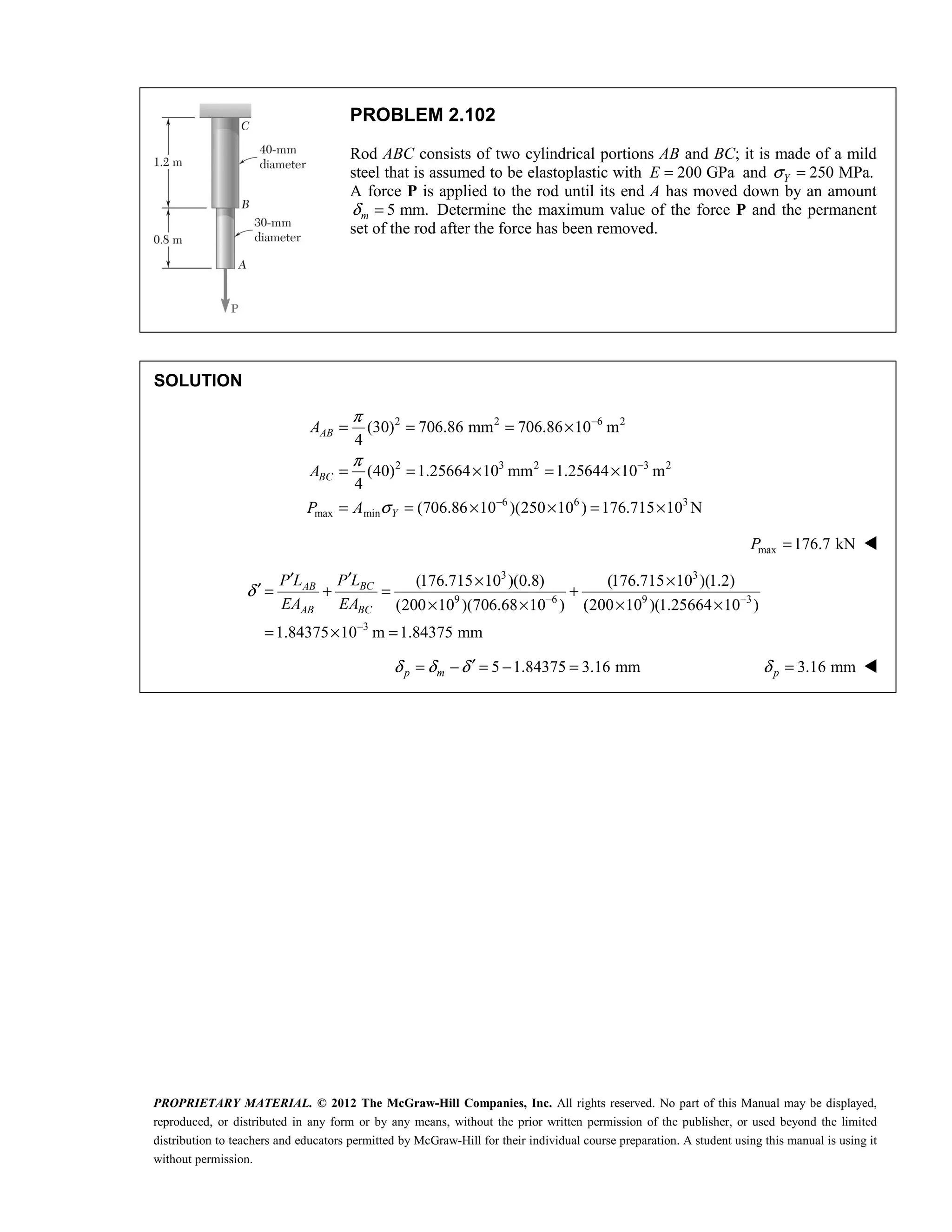 PROPRIETARY MATERIAL. © 2012 The McGraw-Hill Companies, Inc. All rights reserved. No part of this Manual may be displayed,
reproduced, or distributed in any form or by any means, without the prior written permission of the publisher, or used beyond the limited
distribution to teachers and educators permitted by McGraw-Hill for their individual course preparation. A student using this manual is using it
without permission.
PROBLEM 2.102
Rod ABC consists of two cylindrical portions AB and BC; it is made of a mild
steel that is assumed to be elastoplastic with 200 GPa
E = and 250 MPa.
Y
σ =
A force P is applied to the rod until its end A has moved down by an amount
5 mm.
m
δ = Determine the maximum value of the force P and the permanent
set of the rod after the force has been removed.
SOLUTION
2 2 6 2
2 3 2 3 2
6 6 3
max min
(30) 706.86 mm 706.86 10 m
4
(40) 1.25664 10 mm 1.25644 10 m
4
(706.86 10 )(250 10 ) 176.715 10 N
AB
BC
Y
A
A
P A
π
π
σ
−
−
−
= = = ×
= = × = ×
= = × × = ×
max 176.7 kN
P = 
3 3
9 6 9 3
3
(176.715 10 )(0.8) (176.715 10 )(1.2)
(200 10 )(706.68 10 ) (200 10 )(1.25664 10 )
1.84375 10 m 1.84375 mm
BC
AB
AB BC
P L
P L
EA EA
δ − −
−
′
′ × ×
′ = + = +
× × × ×
= × =
5 1.84375 3.16 mm
p m
δ δ δ′
= − = − = 3.16 mm
p
δ = 
 
