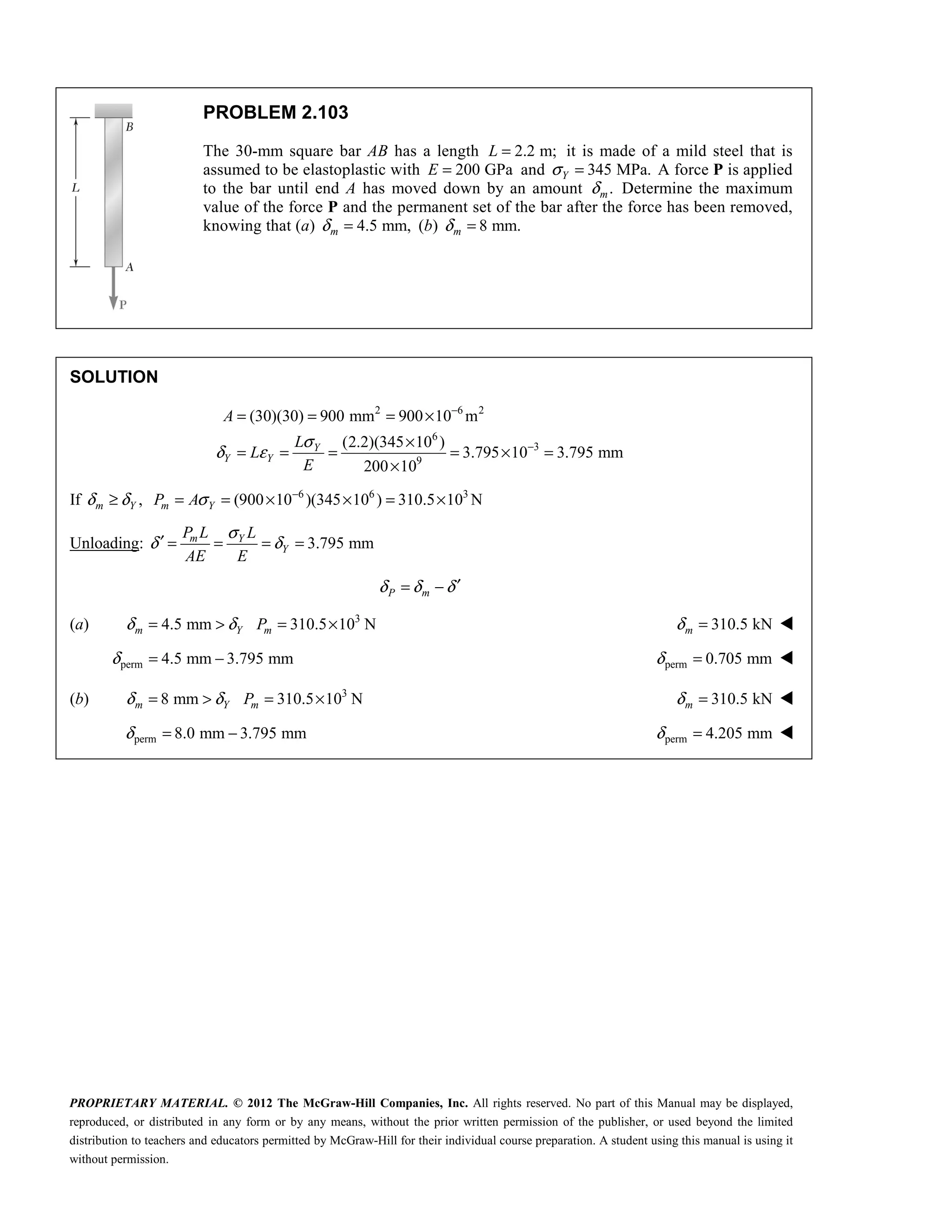 PROPRIETARY MATERIAL. © 2012 The McGraw-Hill Companies, Inc. All rights reserved. No part of this Manual may be displayed,
reproduced, or distributed in any form or by any means, without the prior written permission of the publisher, or used beyond the limited
distribution to teachers and educators permitted by McGraw-Hill for their individual course preparation. A student using this manual is using it
without permission.
PROBLEM 2.103
The 30-mm square bar AB has a length 2.2 m;
L = it is made of a mild steel that is
assumed to be elastoplastic with 200 GPa
E = and 345 MPa.
Y
σ = A force P is applied
to the bar until end A has moved down by an amount .
m
δ Determine the maximum
value of the force P and the permanent set of the bar after the force has been removed,
knowing that (a) 4.5 mm,
m
δ = (b) 8 mm.
m
δ =
SOLUTION
2 6 2
6
3
9
(30)(30) 900 mm 900 10 m
(2.2)(345 10 )
3.795 10 3.795 mm
200 10
Y
Y Y
A
L
L
E
σ
δ ε
−
−
= = = ×
×
= = = = × =
×
If 6 6 3
, (900 10 )(345 10 ) 310.5 10 N
δ δ σ −
≥ = = × × = ×
m Y m Y
P A
Unloading: 3.795 mm
m Y
Y
P L L
AE E
σ
δ δ
′ = = = =
P m
δ δ δ′
= −
(a) 3
4.5 mm 310.5 10 N
δ δ
= > = ×
m Y m
P 310.5 kN
δ =
m 
perm 4.5 mm 3.795 mm
δ = − perm 0.705 mm
δ = 
(b) 3
8 mm 310.5 10 N
δ δ
= > = ×
m Y m
P 310.5 kN
δ =
m 
 perm 8.0 mm 3.795 mm
δ = − perm 4.205 mm
δ = 
 