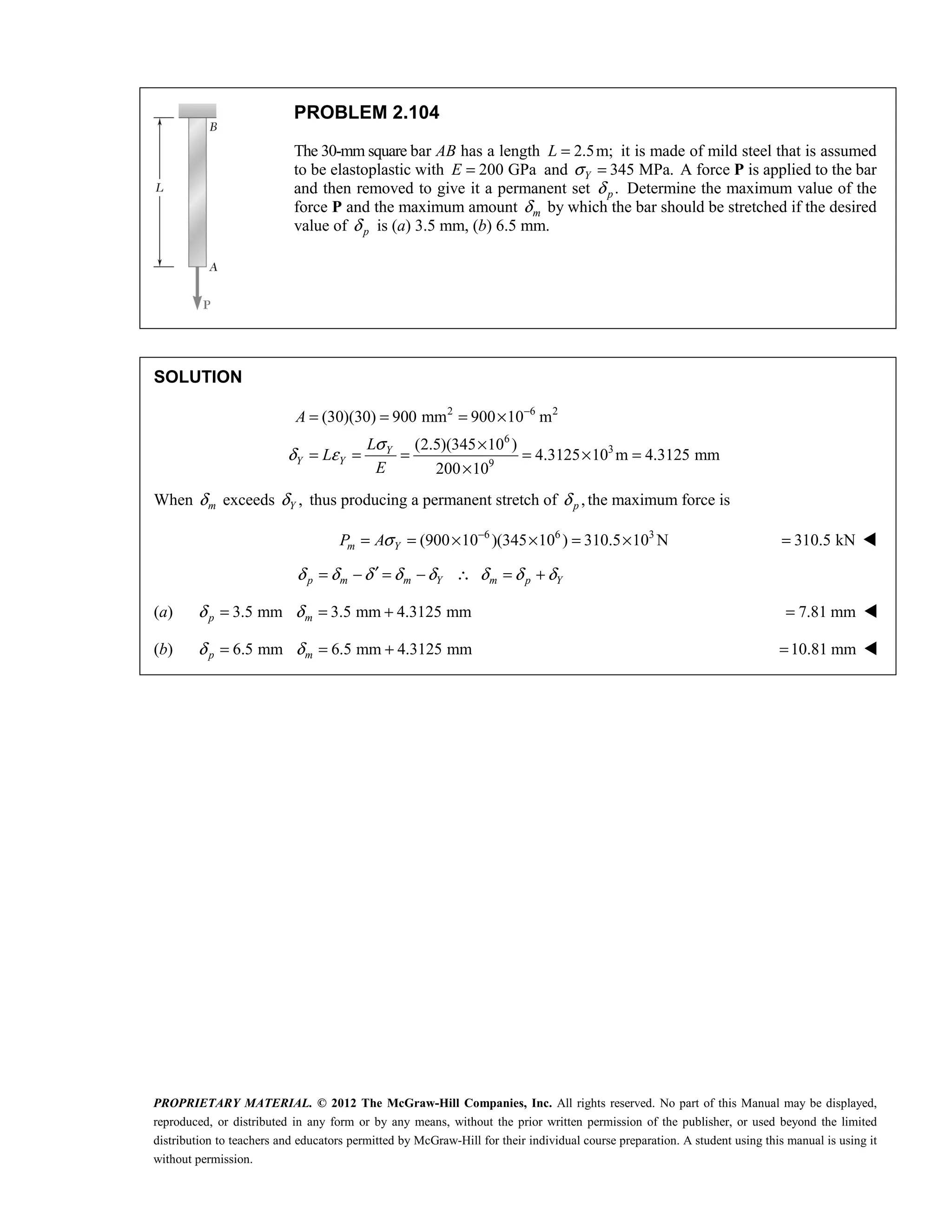 PROPRIETARY MATERIAL. © 2012 The McGraw-Hill Companies, Inc. All rights reserved. No part of this Manual may be displayed,
reproduced, or distributed in any form or by any means, without the prior written permission of the publisher, or used beyond the limited
distribution to teachers and educators permitted by McGraw-Hill for their individual course preparation. A student using this manual is using it
without permission.
PROBLEM 2.104
The 30-mm square bar AB has a length 2.5m;
L = it is made of mild steel that is assumed
to be elastoplastic with 200 GPa
E = and 345 MPa.
Y
σ = A force P is applied to the bar
and then removed to give it a permanent set .
p
δ Determine the maximum value of the
force P and the maximum amount m
δ by which the bar should be stretched if the desired
value of p
δ is (a) 3.5 mm, (b) 6.5 mm.
SOLUTION
2 6 2
6
3
9
(30)(30) 900 mm 900 10 m
(2.5)(345 10 )
4.3125 10 m 4.3125 mm
200 10
Y
Y Y
A
L
L
E
σ
δ ε
−
= = = ×
×
= = = = × =
×
When m
δ exceeds ,
Y
δ thus producing a permanent stretch of ,
p
δ the maximum force is
6 6 3
(900 10 )(345 10 ) 310.5 10 N
σ −
= = × × = ×
m Y
P A 310.5 kN
= 
δ δ δ δ δ δ δ δ
′
= − = − ∴ = +
p m m Y m p Y
(a) 3.5 mm 3.5 mm 4.3125 mm
δ δ
= = +
p m 7.81 mm
= 
(b) 6.5 mm 6.5 mm 4.3125 mm
δ δ
= = +
p m 10.81 mm
= 
 