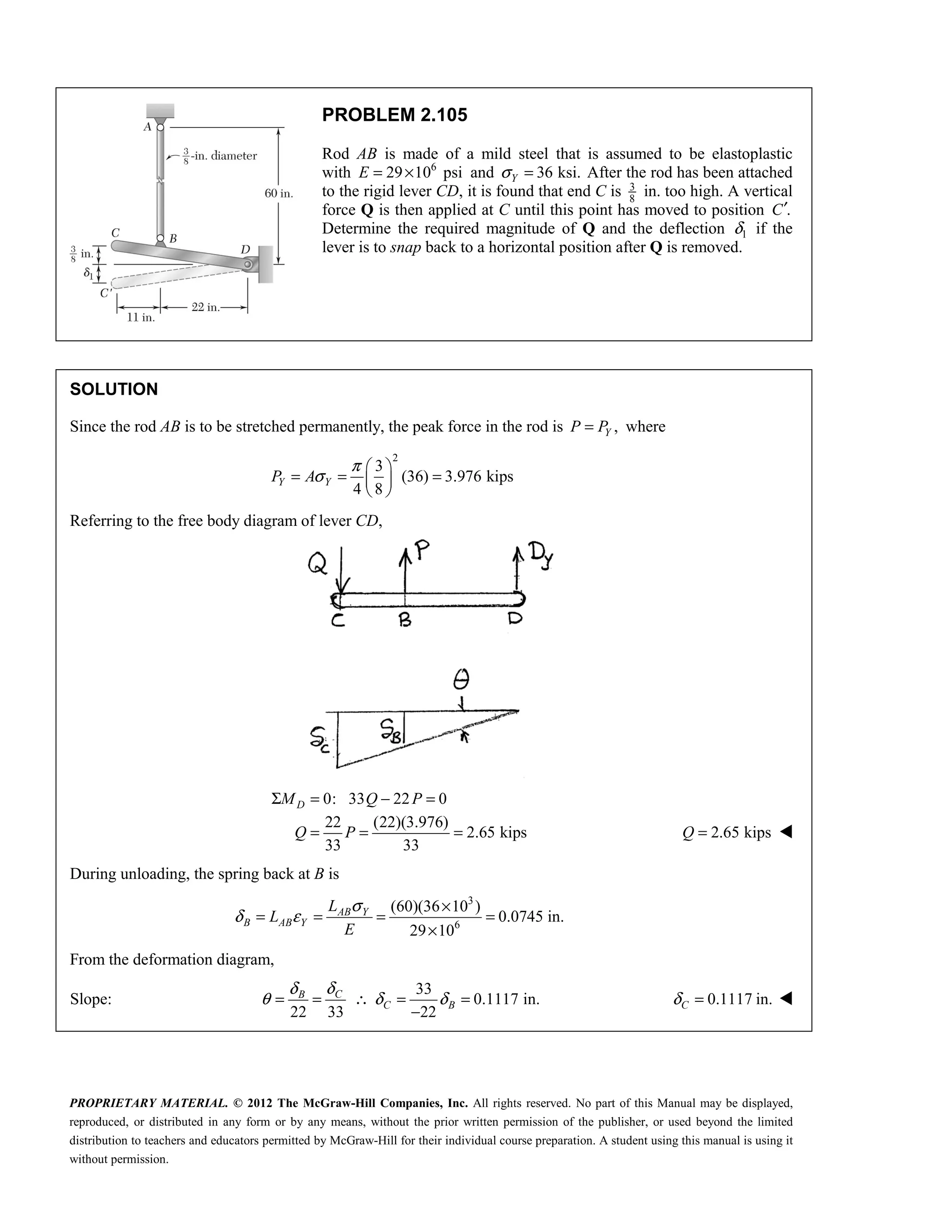 PROPRIETARY MATERIAL. © 2012 The McGraw-Hill Companies, Inc. All rights reserved. No part of this Manual may be displayed,
reproduced, or distributed in any form or by any means, without the prior written permission of the publisher, or used beyond the limited
distribution to teachers and educators permitted by McGraw-Hill for their individual course preparation. A student using this manual is using it
without permission.
PROBLEM 2.105
Rod AB is made of a mild steel that is assumed to be elastoplastic
with 6
29 10 psi
E = × and 36 ksi.
Y
σ = After the rod has been attached
to the rigid lever CD, it is found that end C is 3
8
in. too high. A vertical
force Q is then applied at C until this point has moved to position .
C′
Determine the required magnitude of Q and the deflection 1
δ if the
lever is to snap back to a horizontal position after Q is removed.
SOLUTION
Since the rod AB is to be stretched permanently, the peak force in the rod is ,
Y
P P
= where
2
3
(36) 3.976 kips
4 8
Y Y
P A
π
σ
 
= = =
 
 
Referring to the free body diagram of lever CD,
0: 33 22 0
22 (22)(3.976)
2.65 kips
33 33
Σ = − =
= = =
D
M Q P
Q P 2.65 kips
=
Q 
During unloading, the spring back at B is
3
6
(60)(36 10 )
0.0745 in.
29 10
AB Y
B AB Y
L
L
E
σ
δ ε
×
= = = =
×
From the deformation diagram,
Slope:
33
0.1117 in.
22 33 22
C
B
C B
δ
δ
θ δ δ
= = ∴ = =
−
0.1117 in.
δ =
C 
 