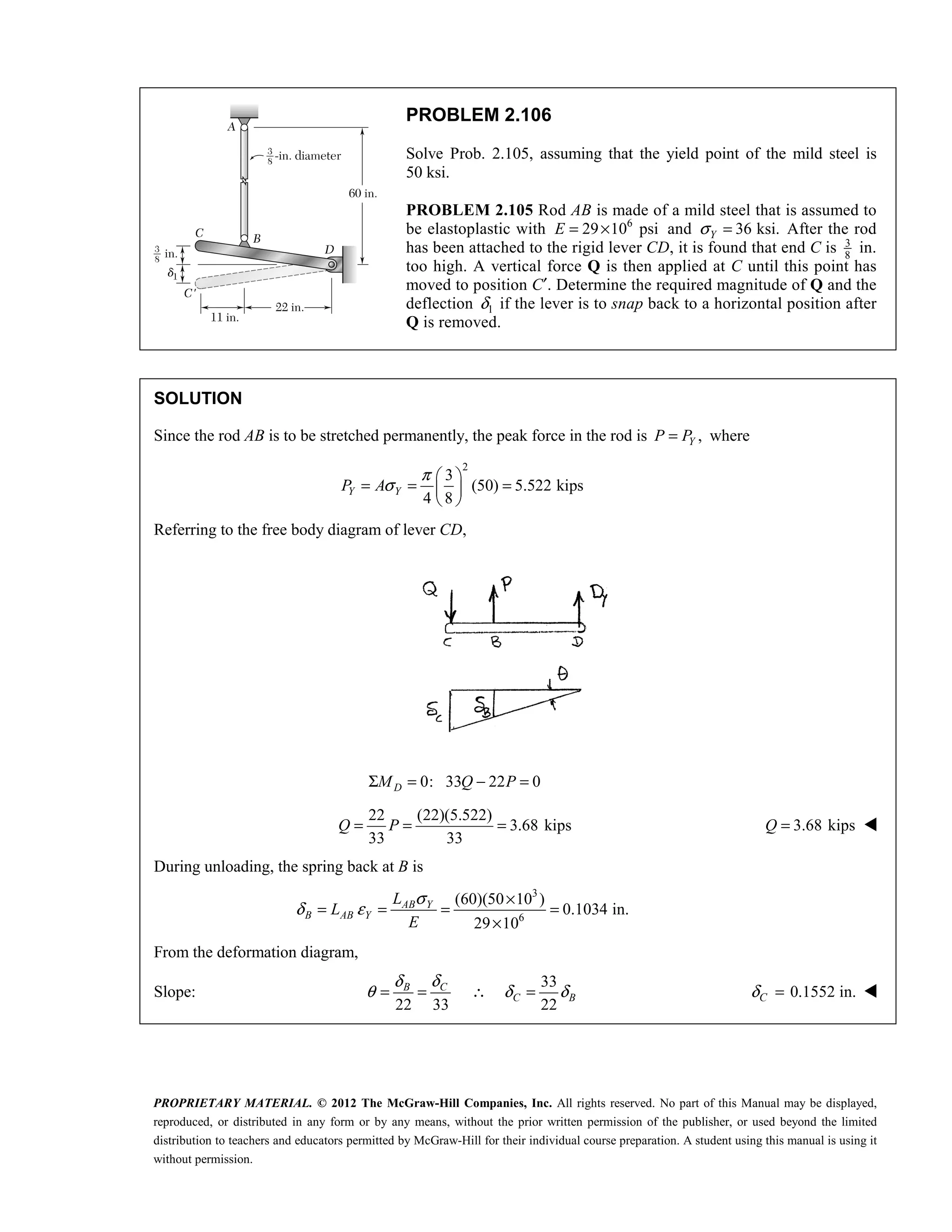 PROPRIETARY MATERIAL. © 2012 The McGraw-Hill Companies, Inc. All rights reserved. No part of this Manual may be displayed,
reproduced, or distributed in any form or by any means, without the prior written permission of the publisher, or used beyond the limited
distribution to teachers and educators permitted by McGraw-Hill for their individual course preparation. A student using this manual is using it
without permission.
PROBLEM 2.106
Solve Prob. 2.105, assuming that the yield point of the mild steel is
50 ksi.
PROBLEM 2.105 Rod AB is made of a mild steel that is assumed to
be elastoplastic with 6
29 10 psi
E = × and 36 ksi.
Y
σ = After the rod
has been attached to the rigid lever CD, it is found that end C is 3
8
in.
too high. A vertical force Q is then applied at C until this point has
moved to position C′. Determine the required magnitude of Q and the
deflection 1
δ if the lever is to snap back to a horizontal position after
Q is removed.
SOLUTION
Since the rod AB is to be stretched permanently, the peak force in the rod is ,
Y
P P
= where
2
3
(50) 5.522 kips
4 8
Y Y
P A
π
σ
 
= = =
 
 
Referring to the free body diagram of lever CD,
0: 33 22 0
D
M Q P
Σ = − =
22 (22)(5.522)
3.68 kips
33 33
= = =
Q P 3.68 kips
=
Q 
During unloading, the spring back at B is
3
6
(60)(50 10 )
0.1034 in.
29 10
σ
δ ε
×
= = = =
×
AB Y
B AB Y
L
L
E
From the deformation diagram,
Slope:
33
22 33 22
C
B
C B
δ
δ
θ δ δ
= = ∴ = 0.1552 in.
δ =
C 
 