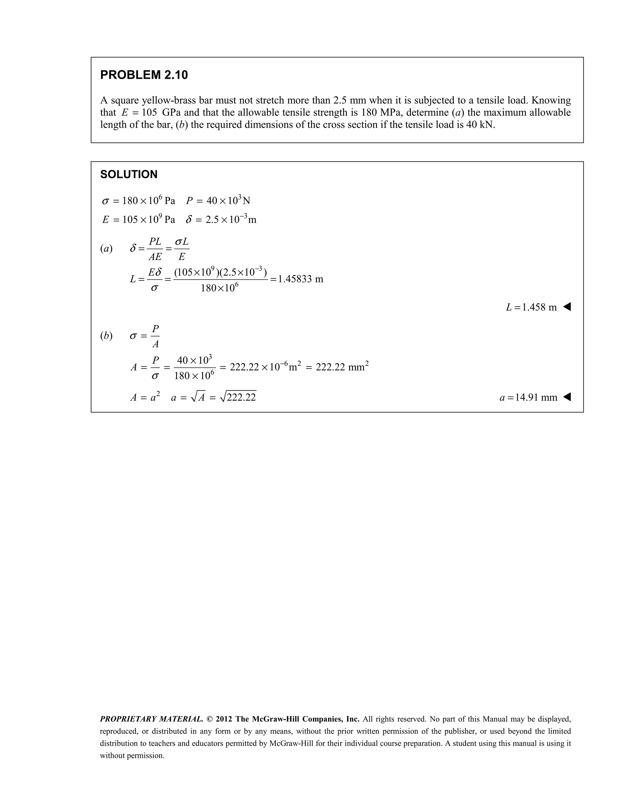 PROPRIETARY MATERIAL. © 2012 The McGraw-Hill Companies, Inc. All rights reserved. No part of this Manual may be displayed,
reproduced, or distributed in any form or by any means, without the prior written permission of the publisher, or used beyond the limited
distribution to teachers and educators permitted by McGraw-Hill for their individual course preparation. A student using this manual is using it
without permission.
PROBLEM 2.10
A square yellow-brass bar must not stretch more than 2.5 mm when it is subjected to a tensile load. Knowing
that 105
E = GPa and that the allowable tensile strength is 180 MPa, determine (a) the maximum allowable
length of the bar, (b) the required dimensions of the cross section if the tensile load is 40 kN.
SOLUTION
6 3
9 3
180 10 Pa 40 10 N
105 10 Pa 2.5 10 m
P
E
σ
δ −
= × = ×
= × = ×
(a)
9 3
6
(105 10 )(2.5 10 )
1.45833 m
180 10
PL L
AE E
E
L
σ
δ
δ
σ
−
= =
× ×
= = =
×
1.458 m
L = 
(b)
3
6 2 2
6
40 10
222.22 10 m 222.22 mm
180 10
P
A
P
A
σ
σ
−
=
×
= = = × =
×
2
222.22
A a a A
= = = 14.91 mm
a = 
 