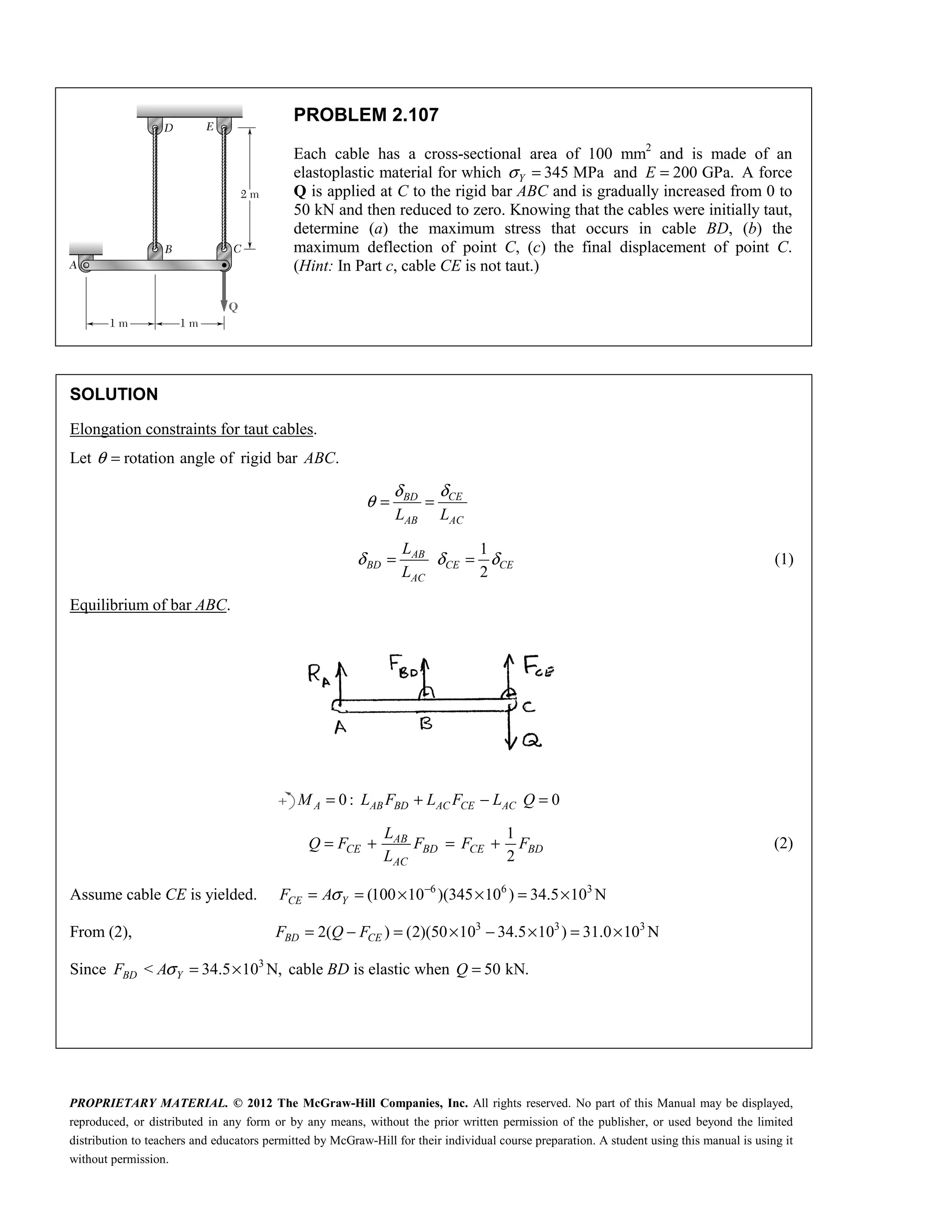 PROPRIETARY MATERIAL. © 2012 The McGraw-Hill Companies, Inc. All rights reserved. No part of this Manual may be displayed,
reproduced, or distributed in any form or by any means, without the prior written permission of the publisher, or used beyond the limited
distribution to teachers and educators permitted by McGraw-Hill for their individual course preparation. A student using this manual is using it
without permission.
PROBLEM 2.107
Each cable has a cross-sectional area of 100 mm2
and is made of an
elastoplastic material for which 345 MPa
Y
σ = and 200 GPa.
E = A force
Q is applied at C to the rigid bar ABC and is gradually increased from 0 to
50 kN and then reduced to zero. Knowing that the cables were initially taut,
determine (a) the maximum stress that occurs in cable BD, (b) the
maximum deflection of point C, (c) the final displacement of point C.
(Hint: In Part c, cable CE is not taut.)
SOLUTION
Elongation constraints for taut cables.
Let rotation angle of rigid bar .
θ = ABC
CE
BD
AB AC
L L
δ
δ
θ = =
1
2
δ δ δ
= =
AB
BD CE CE
AC
L
L
(1)
Equilibrium of bar ABC.
0 : 0
A AB BD AC CE AC
M L F L F L Q
= + − =
1
2
AB
CE BD CE BD
AC
L
Q F F F F
L
= + = + (2)
Assume cable CE is yielded. 6 6 3
(100 10 )(345 10 ) 34.5 10 N
CE Y
F Aσ −
= = × × = ×
From (2), 3 3 3
2( ) (2)(50 10 34.5 10 ) 31.0 10 N
BD CE
F Q F
= − = × − × = ×
Since 3
< 34.5 10 N,
BD Y
F Aσ = × cable BD is elastic when 50 kN.
Q =
 