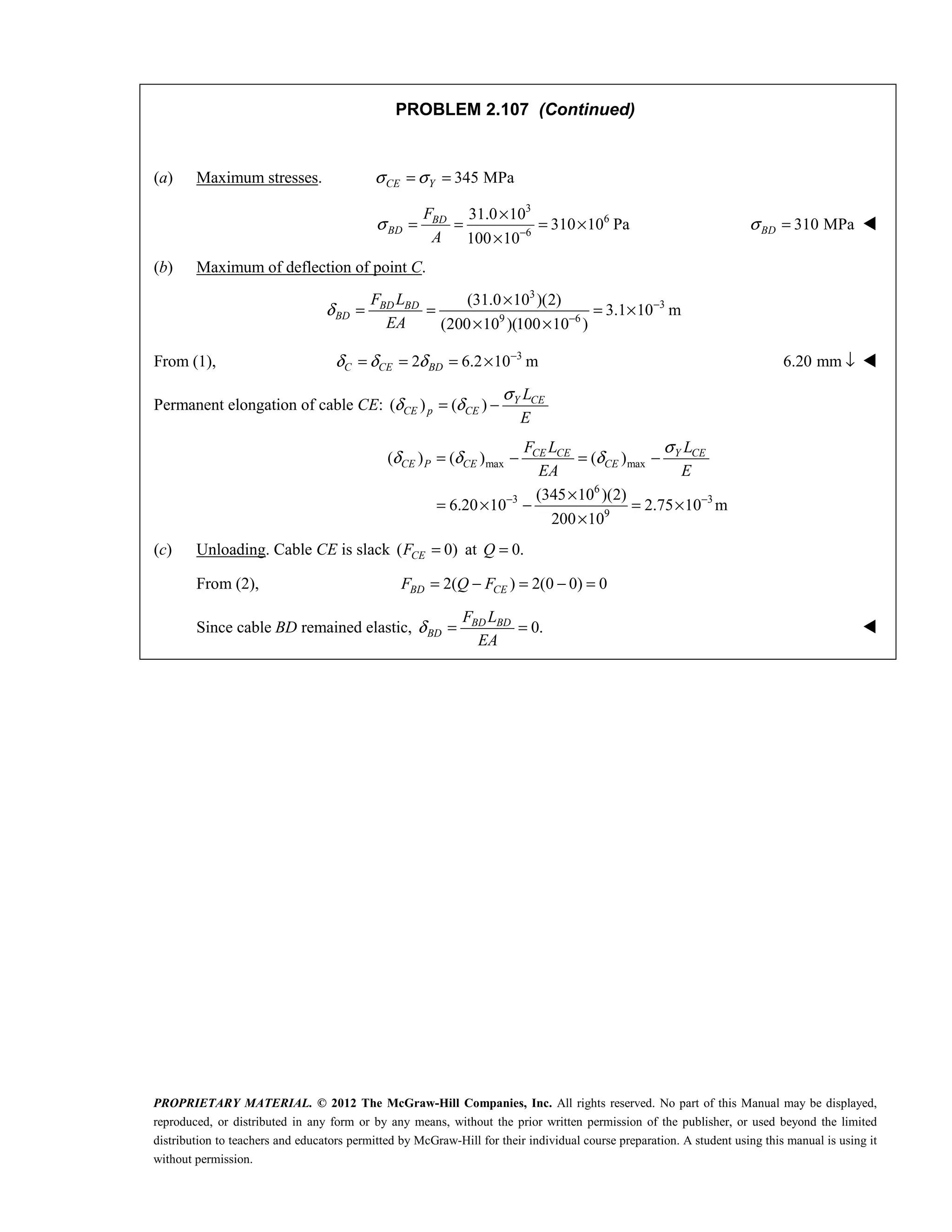 PROPRIETARY MATERIAL. © 2012 The McGraw-Hill Companies, Inc. All rights reserved. No part of this Manual may be displayed,
reproduced, or distributed in any form or by any means, without the prior written permission of the publisher, or used beyond the limited
distribution to teachers and educators permitted by McGraw-Hill for their individual course preparation. A student using this manual is using it
without permission.
PROBLEM 2.107 (Continued)
(a) Maximum stresses. 345 MPa
CE Y
σ σ
= =
3
6
6
31.0 10
310 10 Pa
100 10
BD
BD
F
A
σ −
×
= = = ×
×
310 MPa
BD
σ = 
(b) Maximum of deflection of point C.
3
3
9 6
(31.0 10 )(2)
3.1 10 m
(200 10 )(100 10 )
BD BD
BD
F L
EA
δ −
−
×
= = = ×
× ×
From (1), 3
2 6.2 10 m
C CE BD
δ δ δ −
= = = × 6.20 mm ↓ 
Permanent elongation of cable CE: ( ) ( )
σ
δ δ
= − Y CE
CE p CE
L
E
max max
6
3 3
9
( ) ( ) ( )
(345 10 )(2)
6.20 10 2.75 10 m
200 10
CE CE Y CE
CE P CE CE
F L L
EA E
σ
δ δ δ
− −
= − = −
×
= × − = ×
×
(c) Unloading. Cable CE is slack ( 0)
CE
F = at 0.
Q =
From (2), 2( ) 2(0 0) 0
BD CE
F Q F
= − = − =
Since cable BD remained elastic, 0.
BD BD
BD
F L
EA
δ = = 
 