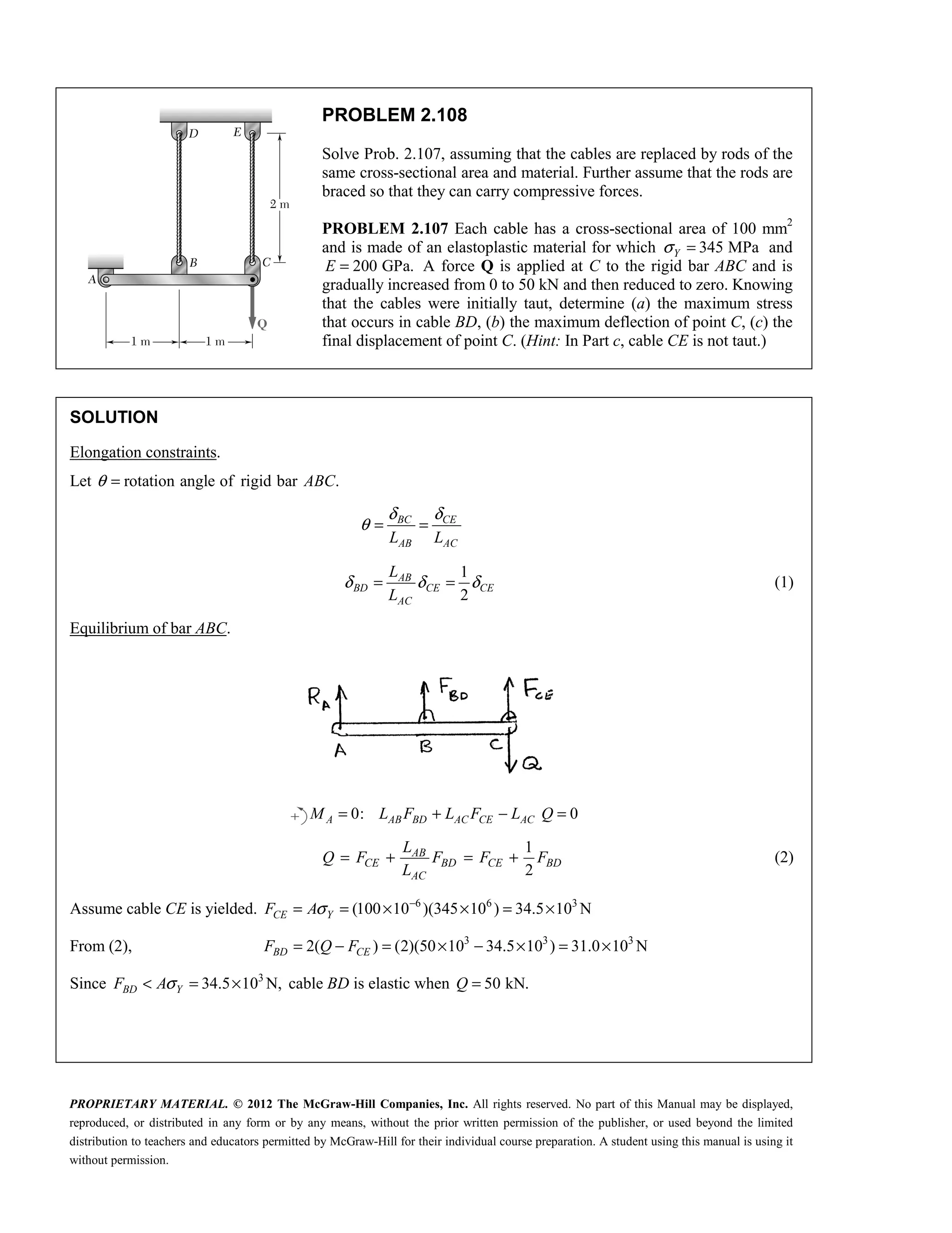 PROPRIETARY MATERIAL. © 2012 The McGraw-Hill Companies, Inc. All rights reserved. No part of this Manual may be displayed,
reproduced, or distributed in any form or by any means, without the prior written permission of the publisher, or used beyond the limited
distribution to teachers and educators permitted by McGraw-Hill for their individual course preparation. A student using this manual is using it
without permission.
PROBLEM 2.108
Solve Prob. 2.107, assuming that the cables are replaced by rods of the
same cross-sectional area and material. Further assume that the rods are
braced so that they can carry compressive forces.
PROBLEM 2.107 Each cable has a cross-sectional area of 100 mm2
and is made of an elastoplastic material for which 345 MPa
Y
σ = and
200 GPa.
E = A force Q is applied at C to the rigid bar ABC and is
gradually increased from 0 to 50 kN and then reduced to zero. Knowing
that the cables were initially taut, determine (a) the maximum stress
that occurs in cable BD, (b) the maximum deflection of point C, (c) the
final displacement of point C. (Hint: In Part c, cable CE is not taut.)
SOLUTION
Elongation constraints.
Let rotation angle of rigid bar .
ABC
θ =
δ δ
θ = =
BC CE
AB AC
L L
1
2
δ δ δ
= =
AB
BD CE CE
AC
L
L
(1)
Equilibrium of bar ABC.
0: 0
= + − =
A AB BD AC CE AC
M L F L F L Q
1
2
AB
CE BD CE BD
AC
L
Q F F F F
L
= + = + (2)
Assume cable CE is yielded. 6 6 3
(100 10 )(345 10 ) 34.5 10 N
CE Y
F Aσ −
= = × × = ×
From (2), 3 3 3
2( ) (2)(50 10 34.5 10 ) 31.0 10 N
BD CE
F Q F
= − = × − × = ×
Since 3
34.5 10 N,
BD Y
F Aσ
< = × cable BD is elastic when 50 kN.
Q =
 