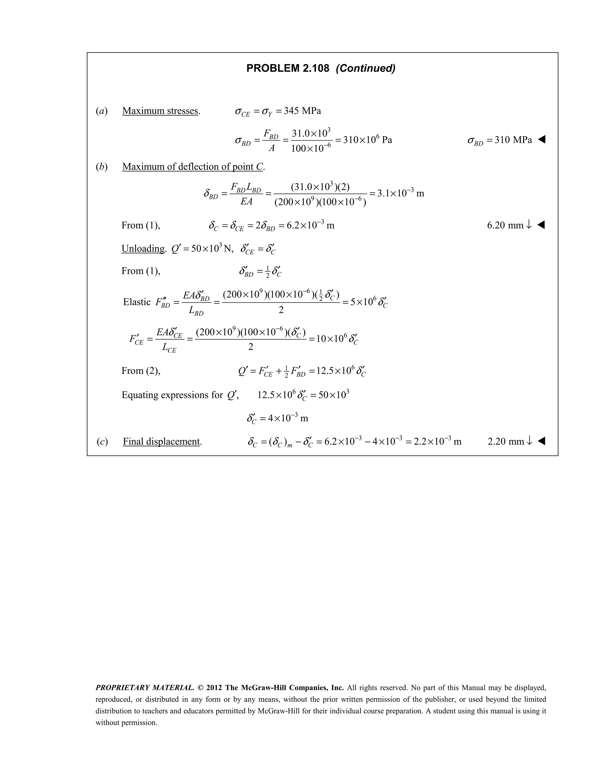 PROPRIETARY MATERIAL. © 2012 The McGraw-Hill Companies, Inc. All rights reserved. No part of this Manual may be displayed,
reproduced, or distributed in any form or by any means, without the prior written permission of the publisher, or used beyond the limited
distribution to teachers and educators permitted by McGraw-Hill for their individual course preparation. A student using this manual is using it
without permission.
PROBLEM 2.108 (Continued)
(a) Maximum stresses. 345 MPa
CE Y
σ σ
= =
3
6
6
31.0 10
310 10 Pa
100 10
BD
BD
F
A
σ −
×
= = = ×
×
310 MPa
BD
σ = 
(b) Maximum of deflection of point C.
3
3
9 6
(31.0 10 )(2)
3.1 10 m
(200 10 )(100 10 )
BD BD
BD
F L
EA
δ −
−
×
= = = ×
× ×
From (1), 3
2 6.2 10 m
C CE BD
δ δ δ −
= = = × 6.20 mm ↓ 
Unloading. 3
50 10 N, CE C
Q δ δ
′ ′ ′
= × =
From (1), 1
2
BD C
δ δ
′ ′
=
Elastic
9 6 1
6
2
(200 10 )(100 10 )( )
5 10
2
C
BD
BD C
BD
EA
F
L
δ
δ
δ
−
′
× ×
′
′′ ′
= = = ×
9 6
6
(200 10 )(100 10 )( )
10 10
2
CE C
CE C
CE
EA
F
L
δ δ
δ
−
′ ′
× ×
′ ′
= = = ×
From (2), 6
1
2
12.5 10
CE BD C
Q F F δ
′ ′ ′ ′
= + = ×
Equating expressions for ,
′
Q 6 3
12.5 10 50 10
C
δ ′
× = ×
3
4 10 m
C
δ −
′ = ×
(c) Final displacement. 3 3 3
( ) 6.2 10 4 10 2.2 10 m
C C m C
δ δ δ − − −
′
= − = × − × = × 2.20 mm ↓ 
 