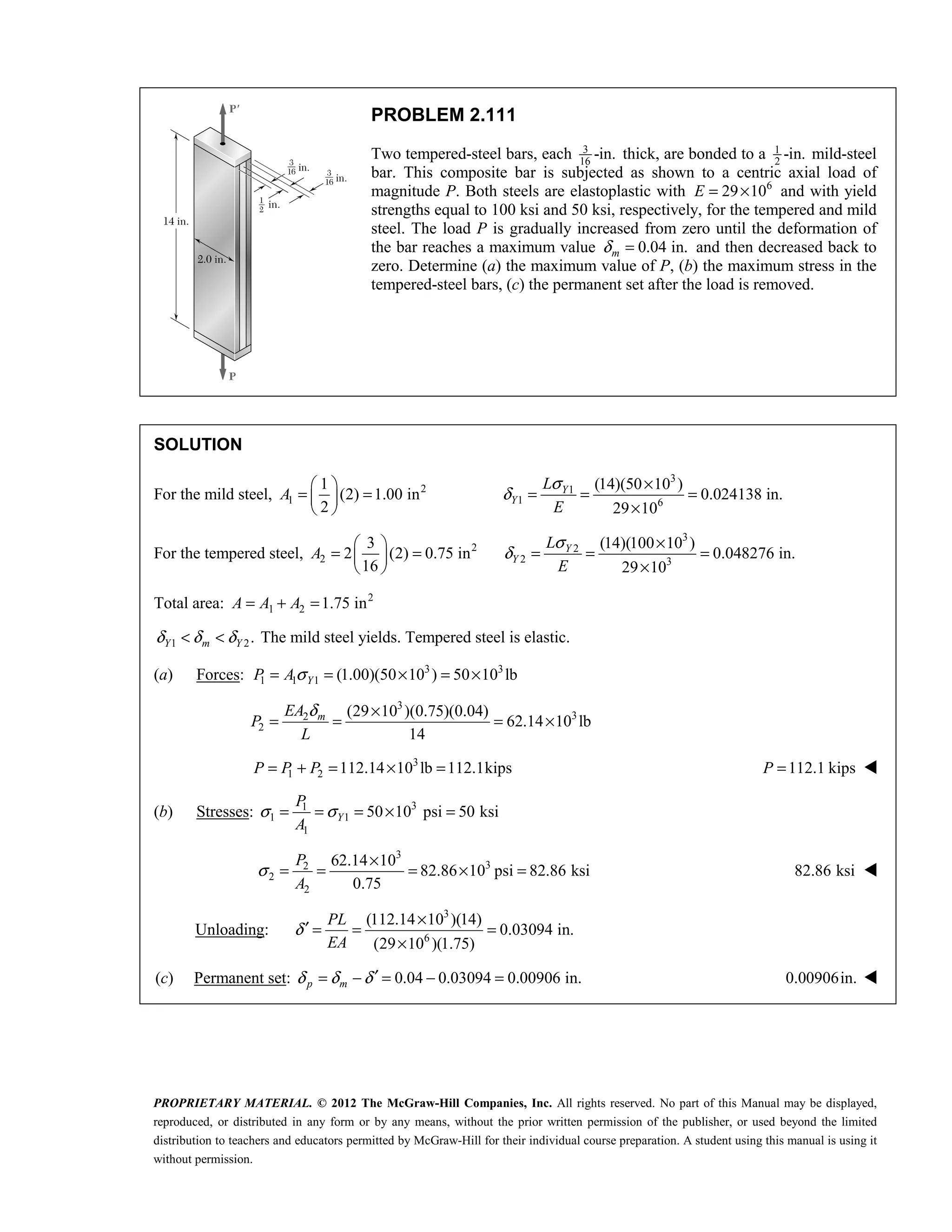 PROPRIETARY MATERIAL. © 2012 The McGraw-Hill Companies, Inc. All rights reserved. No part of this Manual may be displayed,
reproduced, or distributed in any form or by any means, without the prior written permission of the publisher, or used beyond the limited
distribution to teachers and educators permitted by McGraw-Hill for their individual course preparation. A student using this manual is using it
without permission.
PROBLEM 2.111
Two tempered-steel bars, each 3
16
-in. thick, are bonded to a 1
2
-in. mild-steel
bar. This composite bar is subjected as shown to a centric axial load of
magnitude P. Both steels are elastoplastic with 6
29 10
E = × and with yield
strengths equal to 100 ksi and 50 ksi, respectively, for the tempered and mild
steel. The load P is gradually increased from zero until the deformation of
the bar reaches a maximum value 0.04 in.
m
δ = and then decreased back to
zero. Determine (a) the maximum value of P, (b) the maximum stress in the
tempered-steel bars, (c) the permanent set after the load is removed.
SOLUTION
For the mild steel, 2
1
1
(2) 1.00 in
2
 
= =
 
 
A
3
1
1 6
(14)(50 10 )
0.024138 in.
29 10
σ
δ
×
= = =
×
Y
Y
L
E
For the tempered steel, 2
2
3
2 (2) 0.75 in
16
 
= =
 
 
A
3
2
2 3
(14)(100 10 )
0.048276 in.
29 10
σ
δ
×
= = =
×
Y
Y
L
E
Total area: 2
1 2 1.75 in
= + =
A A A
1 2.
Y m Y
δ δ δ
< < The mild steel yields. Tempered steel is elastic.
(a) Forces: 3 3
1 1 1 (1.00)(50 10 ) 50 10 lb
σ
= = × = ×
Y
P A
3
3
2
2
(29 10 )(0.75)(0.04)
62.14 10 lb
14
δ ×
= = = ×
m
EA
P
L
3
1 2 112.14 10 lb 112.1kips
= + = × =
P P P 112.1 kips
=
P 
(b) Stresses: 3
1
1 1
1
50 10 psi 50 ksi
Y
P
A
σ σ
= = = × =
3
3
2
2
2
62.14 10
82.86 10 psi 82.86 ksi
0.75
σ
×
= = = × =
P
A
82.86 ksi 
Unloading:
3
6
(112.14 10 )(14)
0.03094 in.
(29 10 )(1.75)
δ
×
′ = = =
×
PL
EA
(c) Permanent set: 0.04 0.03094 0.00906 in.
p m
δ δ δ ′
= − = − = 0.00906in. 
 