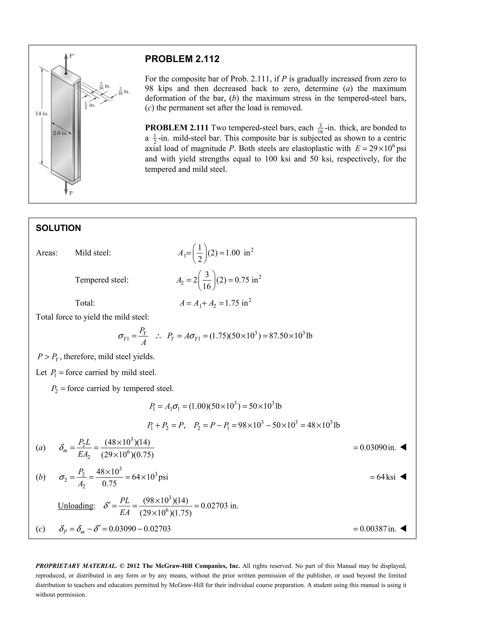 PROPRIETARY MATERIAL. © 2012 The McGraw-Hill Companies, Inc. All rights reserved. No part of this Manual may be displayed,
reproduced, or distributed in any form or by any means, without the prior written permission of the publisher, or used beyond the limited
distribution to teachers and educators permitted by McGraw-Hill for their individual course preparation. A student using this manual is using it
without permission.
PROBLEM 2.112
For the composite bar of Prob. 2.111, if P is gradually increased from zero to
98 kips and then decreased back to zero, determine (a) the maximum
deformation of the bar, (b) the maximum stress in the tempered-steel bars,
(c) the permanent set after the load is removed.
PROBLEM 2.111 Two tempered-steel bars, each 3
16
-in. thick, are bonded to
a 1
2
-in. mild-steel bar. This composite bar is subjected as shown to a centric
axial load of magnitude P. Both steels are elastoplastic with 6
29 10
E = × psi
and with yield strengths equal to 100 ksi and 50 ksi, respectively, for the
tempered and mild steel.
SOLUTION
Areas: Mild steel: 2
1
1
(2) 1.00 in
2
 
= =
 
 
A
Tempered steel: 2
2
3
2 (2) 0.75 in
16
 
= =
 
 
A
Total: 2
1 2 1.75 in
= + =
A A A
Total force to yield the mild steel:
3 3
1 1 (1.75)(50 10 ) 87.50 10 lb
Y
Y Y Y
P
P A
A
σ σ
= ∴ = = × = ×
,
Y
P P
> therefore, mild steel yields.
Let 1 force carried by mild steel.
P =
2 force carried by tempered steel.
P =
3 3
1 1 1 (1.00)(50 10 ) 50 10 lb
σ
= = × = ×
P A
3 3 3
1 2 2 1
, 98 10 50 10 48 10 lb
P P P P P P
+ = = − = × − × = ×
(a)
3
2
6
2
(48 10 )(14)
(29 10 )(0.75)
δ
×
= =
×
m
P L
EA
0.03090in.
= 
(b)
3
3
2
2
2
48 10
64 10 psi
0.75
σ
×
= = = ×
P
A
64ksi
= 
Unloading:
3
6
(98 10 )(14)
0.02703 in.
(29 10 )(1.75)
δ
×
′ = = =
×
PL
EA
(c) 0.03090 0.02703
δ δ δ ′
= − = −
P m 0.00387in.
= 
 