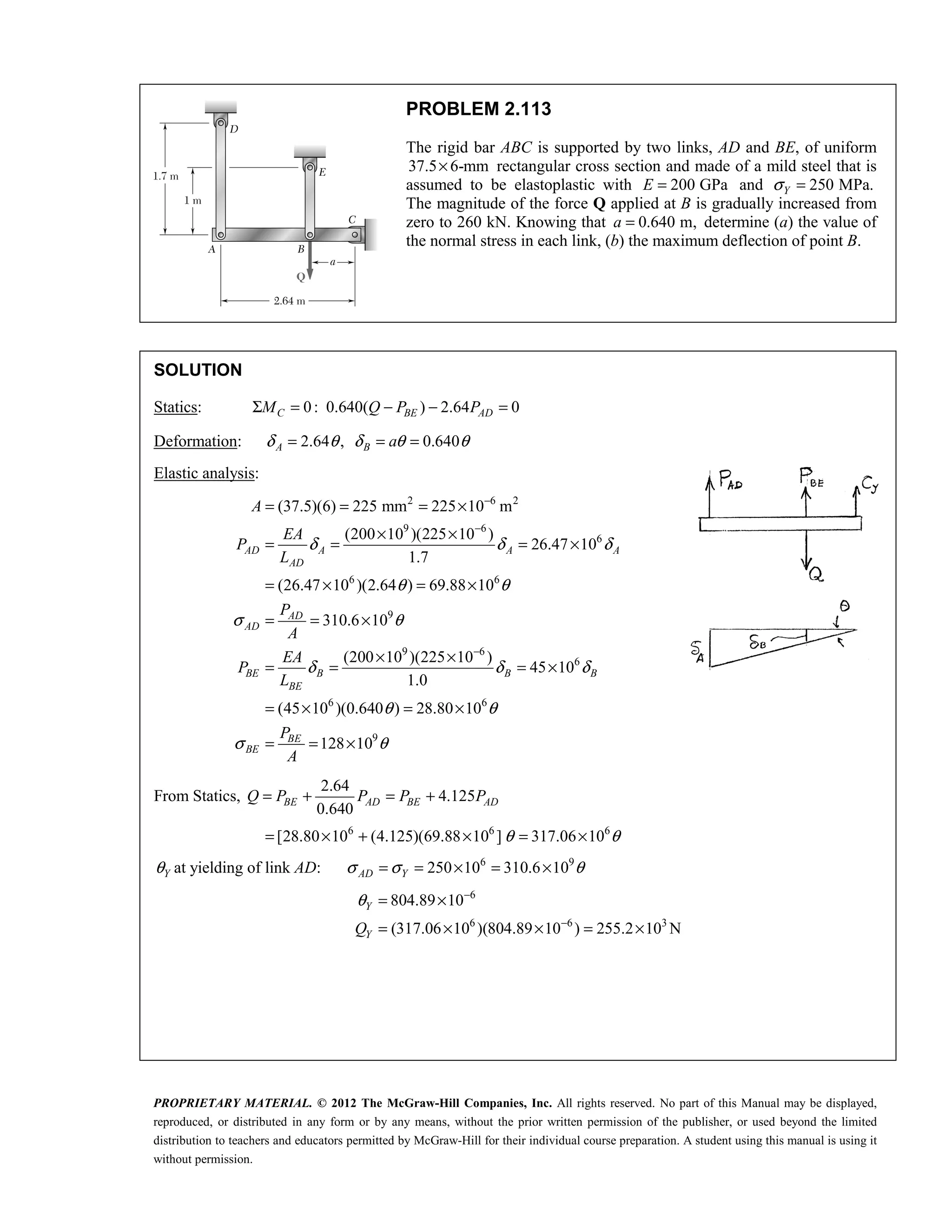 PROPRIETARY MATERIAL. © 2012 The McGraw-Hill Companies, Inc. All rights reserved. No part of this Manual may be displayed,
reproduced, or distributed in any form or by any means, without the prior written permission of the publisher, or used beyond the limited
distribution to teachers and educators permitted by McGraw-Hill for their individual course preparation. A student using this manual is using it
without permission.
PROBLEM 2.113
The rigid bar ABC is supported by two links, AD and BE, of uniform
37.5 6-mm
× rectangular cross section and made of a mild steel that is
assumed to be elastoplastic with 200 GPa
E = and 250 MPa.
Y
σ =
The magnitude of the force Q applied at B is gradually increased from
zero to 260 kN. Knowing that 0.640 m,
a = determine (a) the value of
the normal stress in each link, (b) the maximum deflection of point B.
SOLUTION
Statics: 0: 0.640( ) 2.64 0
C BE AD
M Q P P
Σ = − − =
Deformation: 2.64 , 0.640
A B a
δ θ δ θ θ
= = =
Elastic analysis:
2 6 2
9 6
6
6 6
9
9 6
6
6 6
(37.5)(6) 225 mm 225 10 m
(200 10 )(225 10 )
26.47 10
1.7
(26.47 10 )(2.64 ) 69.88 10
310.6 10
(200 10 )(225 10 )
45 10
1.0
(45 10 )(0.640 ) 28.80 10
AD A A A
AD
AD
AD
BE B B B
BE
A
EA
P
L
P
A
EA
P
L
δ δ δ
θ θ
σ θ
δ δ δ
θ θ
σ
−
−
−
= = = ×
× ×
= = = ×
= × = ×
= = ×
× ×
= = = ×
= × = ×
9
128 10
BE
BE
P
A
θ
= = ×
From Statics,
2.64
4.125
0.640
BE AD BE AD
Q P P P P
= + = +
6 6 6
[28.80 10 (4.125)(69.88 10 ] 317.06 10
θ θ
= × + × = ×
Y
θ at yielding of link AD: 6 9
250 10 310.6 10
AD Y
σ σ θ
= = × = ×
6
6 6 3
804.89 10
(317.06 10 )(804.89 10 ) 255.2 10 N
Y
Y
Q
θ −
−
= ×
= × × = ×
 