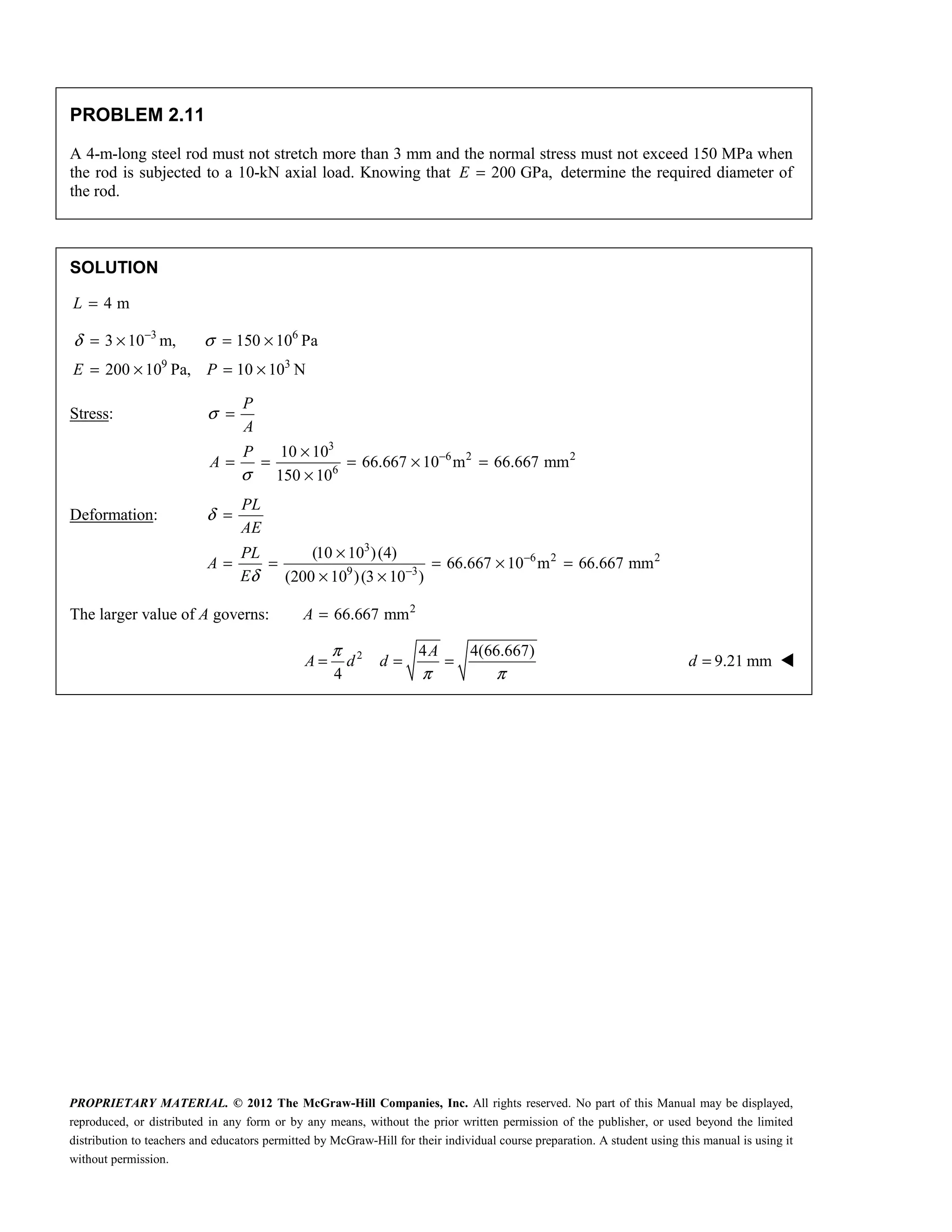 PROPRIETARY MATERIAL. © 2012 The McGraw-Hill Companies, Inc. All rights reserved. No part of this Manual may be displayed,
reproduced, or distributed in any form or by any means, without the prior written permission of the publisher, or used beyond the limited
distribution to teachers and educators permitted by McGraw-Hill for their individual course preparation. A student using this manual is using it
without permission.
PROBLEM 2.11
A 4-m-long steel rod must not stretch more than 3 mm and the normal stress must not exceed 150 MPa when
the rod is subjected to a 10-kN axial load. Knowing that 200 GPa,
E = determine the required diameter of
the rod.
SOLUTION
4 m
L =
3 6
9 3
3 10 m, 150 10 Pa
200 10 Pa, 10 10 N
E P
δ σ
−
= × = ×
= × = ×
Stress:
3
6 2 2
6
10 10
66.667 10 m 66.667 mm
150 10
P
A
P
A
σ
σ
−
=
×
= = = × =
×
Deformation:
3
6 2 2
9 3
(10 10 )(4)
66.667 10 m 66.667 mm
(200 10 )(3 10 )
PL
AE
PL
A
E
δ
δ
−
−
=
×
= = = × =
× ×
The larger value of A governs: 2
66.667 mm
A =
2 4 4(66.667)
4
A
A d d
π
π π
= = = 9.21 mm
d = 
 