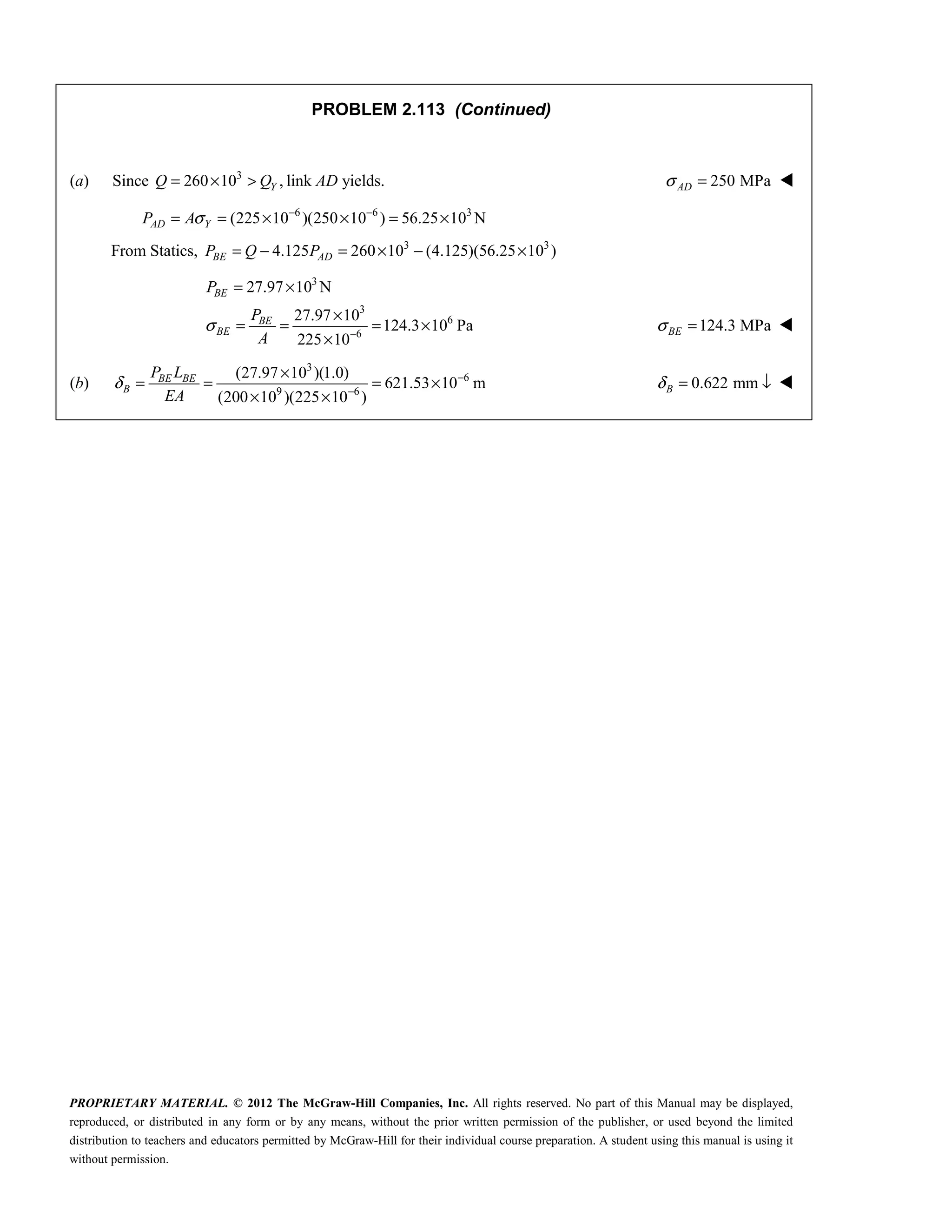 PROPRIETARY MATERIAL. © 2012 The McGraw-Hill Companies, Inc. All rights reserved. No part of this Manual may be displayed,
reproduced, or distributed in any form or by any means, without the prior written permission of the publisher, or used beyond the limited
distribution to teachers and educators permitted by McGraw-Hill for their individual course preparation. A student using this manual is using it
without permission.
PROBLEM 2.113 (Continued)
(a) Since 3
260 10 ,
Y
Q Q
= × > link AD yields. 250 MPa
AD
σ = 
6 6 3
(225 10 )(250 10 ) 56.25 10 N
AD Y
P Aσ − −
= = × × = ×
From Statics, 3 3
4.125 260 10 (4.125)(56.25 10 )
BE AD
P Q P
= − = × − ×
3
3
6
6
27.97 10 N
27.97 10
124.3 10 Pa
225 10
σ −
= ×
×
= = = ×
×
BE
BE
BE
P
P
A
124.3 MPa
σ =
BE 
(b)
3
6
9 6
(27.97 10 )(1.0)
621.53 10 m
(200 10 )(225 10 )
BE BE
B
P L
EA
δ −
−
×
= = = ×
× ×
0.622 mm
B
δ = ↓ 
 