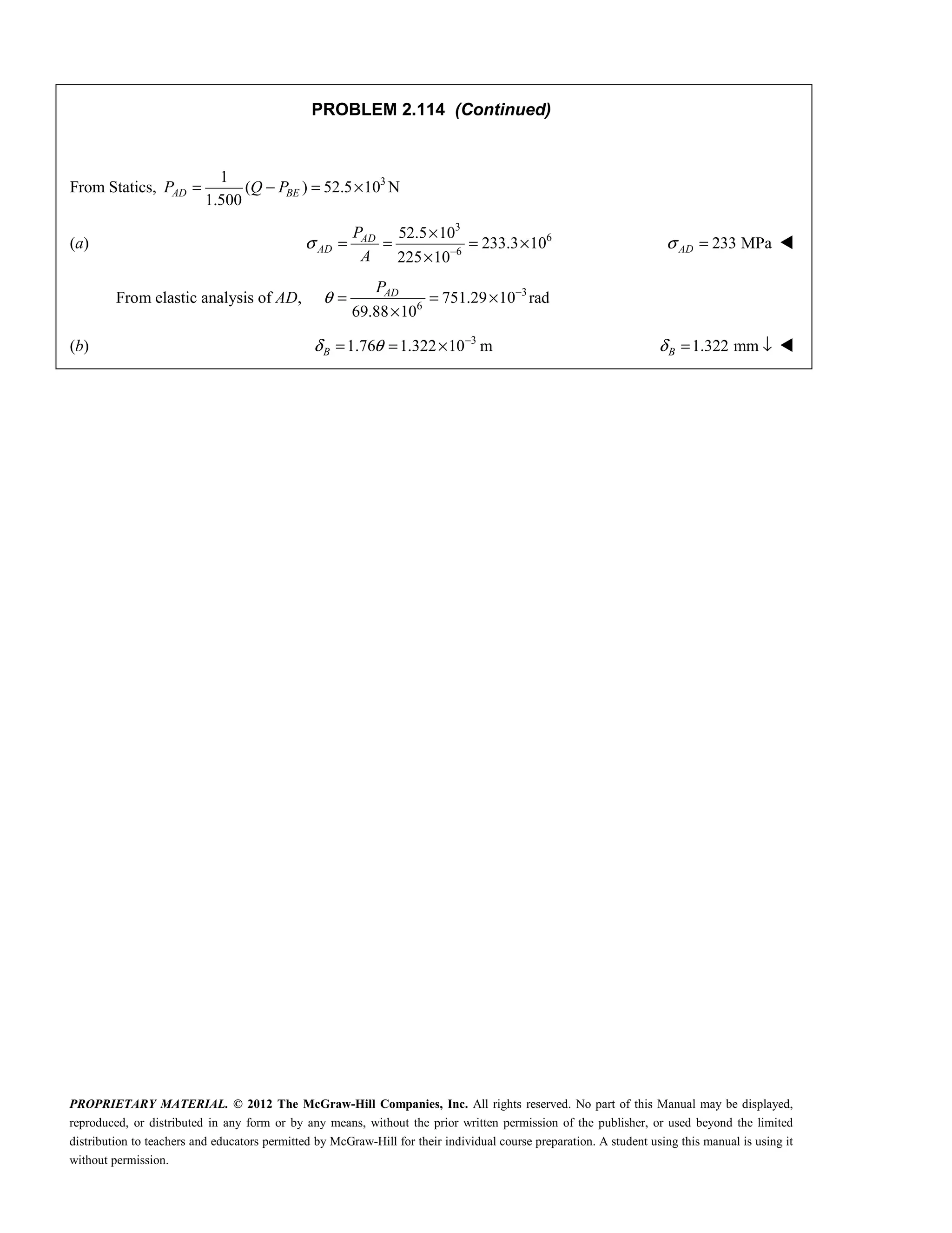 PROPRIETARY MATERIAL. © 2012 The McGraw-Hill Companies, Inc. All rights reserved. No part of this Manual may be displayed,
reproduced, or distributed in any form or by any means, without the prior written permission of the publisher, or used beyond the limited
distribution to teachers and educators permitted by McGraw-Hill for their individual course preparation. A student using this manual is using it
without permission.
PROBLEM 2.114 (Continued)
From Statics, 3
1
( ) 52.5 10 N
1.500
AD BE
P Q P
= − = ×
(a)
3
6
6
52.5 10
233.3 10
225 10
σ −
×
= = = ×
×
AD
AD
P
A
233 MPa
σ =
AD 
From elastic analysis of AD, 3
6
751.29 10 rad
69.88 10
θ −
= = ×
×
AD
P
(b) 3
1.76 1.322 10 m
B
δ θ −
= = × 1.322 mm
B
δ = ↓ 
 