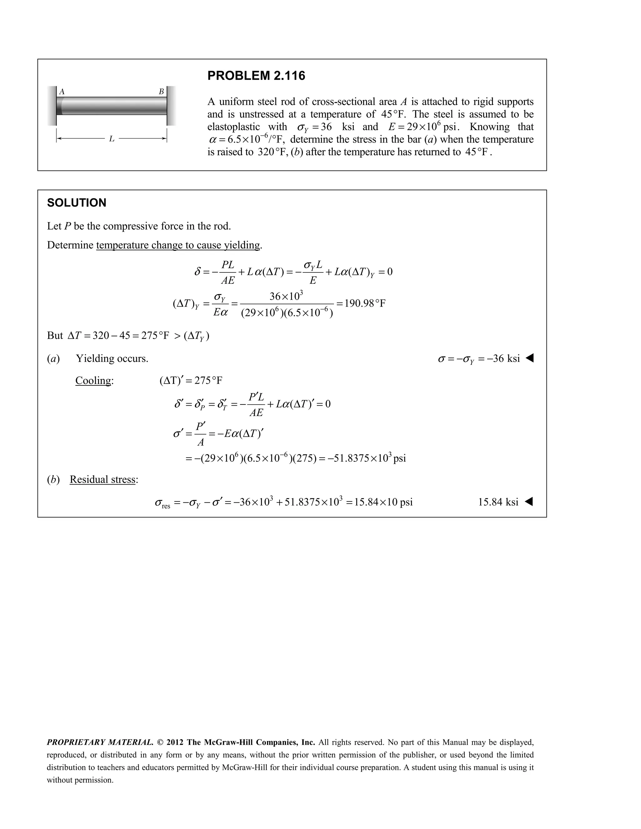 PROPRIETARY MATERIAL. © 2012 The McGraw-Hill Companies, Inc. All rights reserved. No part of this Manual may be displayed,
reproduced, or distributed in any form or by any means, without the prior written permission of the publisher, or used beyond the limited
distribution to teachers and educators permitted by McGraw-Hill for their individual course preparation. A student using this manual is using it
without permission.
PROBLEM 2.116
A uniform steel rod of cross-sectional area A is attached to rigid supports
and is unstressed at a temperature of 45 F.
° The steel is assumed to be
elastoplastic with 36
Y
σ = ksi and 6
29 10 psi.
E = × Knowing that
6
6.5 10 / F,
α −
= × ° determine the stress in the bar (a) when the temperature
is raised to 320 F,
° (b) after the temperature has returned to 45 F
° .
SOLUTION
Let P be the compressive force in the rod.
Determine temperature change to cause yielding.
3
6 6
( ) ( ) 0
36 10
( ) 190.98 F
(29 10 )(6.5 10 )
Y
Y
Y
Y
L
PL
L T L T
AE E
T
E
σ
δ α α
σ
α −
= − + Δ = − + Δ =
×
Δ = = = °
× ×
But 320 45 275 F ( )
Y
T T
Δ = − = ° > Δ
(a) Yielding occurs. 36 ksi
Y
σ σ
= − = − 
Cooling:
6 6 3
( T) 275 F
( ) 0
( )
(29 10 )(6.5 10 )(275) 51.8375 10 psi
P T
P L
L T
AE
P
E T
A
δ δ δ α
σ α
−
′
Δ = °
′
′ ′ ′ ′
= = = − + Δ =
′
′ ′
= = − Δ
= − × × = − ×
(b) Residual stress:
3 3
res 36 10 51.8375 10 15.84 10 psi
σ σ σ ′
= − − = − × + × = ×
Y 15.84 ksi 
 
