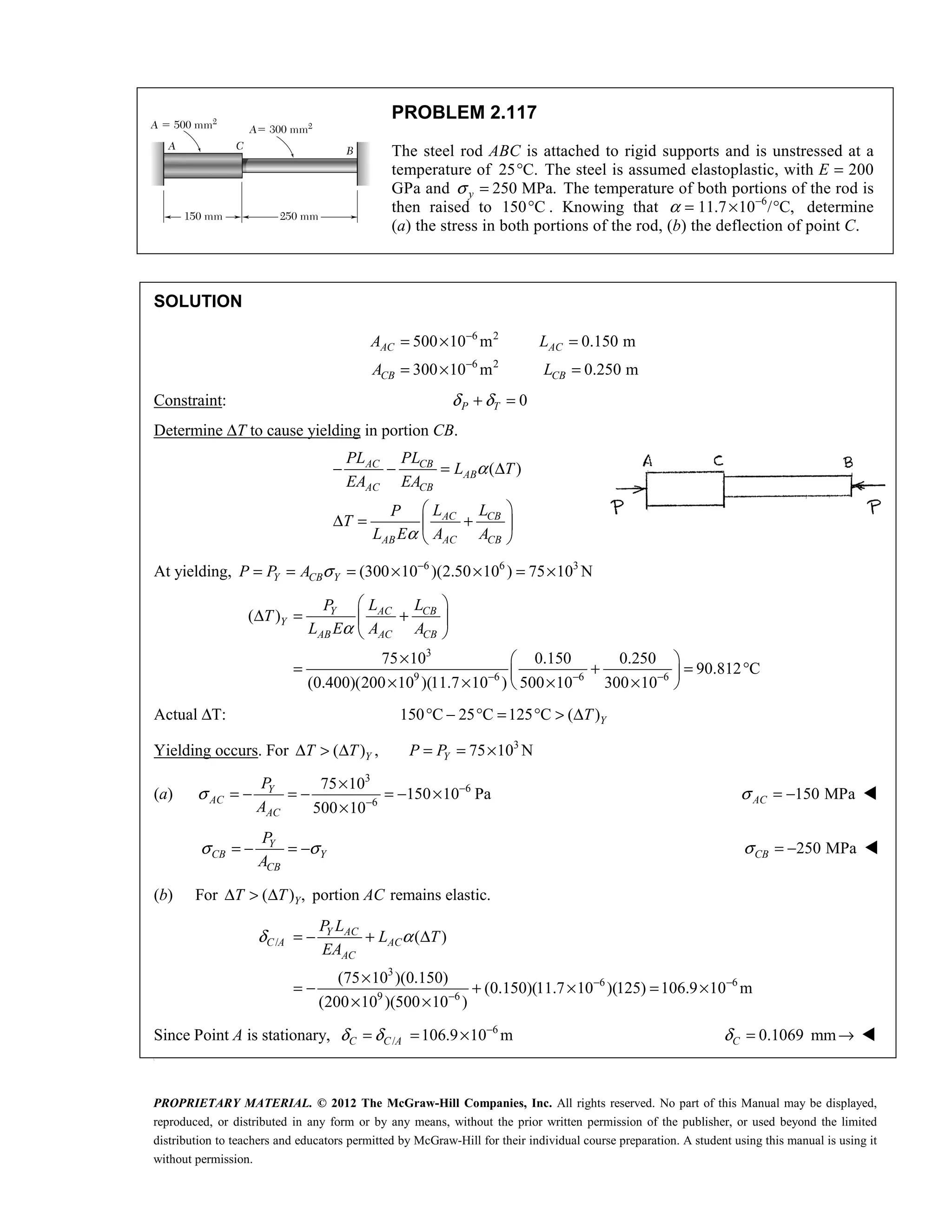 PROPRIETARY MATERIAL. © 2012 The McGraw-Hill Companies, Inc. All rights reserved. No part of this Manual may be displayed,
reproduced, or distributed in any form or by any means, without the prior written permission of the publisher, or used beyond the limited
distribution to teachers and educators permitted by McGraw-Hill for their individual course preparation. A student using this manual is using it
without permission.
PROBLEM 2.117
The steel rod ABC is attached to rigid supports and is unstressed at a
temperature of 25 C.
° The steel is assumed elastoplastic, with E = 200
GPa and 250 MPa.
y
σ = The temperature of both portions of the rod is
then raised to 150 C
° . Knowing that α = 6
11.7 10 / C,
−
× ° determine
(a) the stress in both portions of the rod, (b) the deflection of point C.
SOLUTION
6 2
6 2
500 10 m 0.150 m
300 10 m 0.250 m
−
−
= × =
= × =
AC AC
CB CB
A L
A L
Constraint: 0
P T
δ δ
+ =
Determine ΔT to cause yielding in portion CB.
( )
AC CB
AB
AC CB
AC CB
AB AC CB
PL PL
L T
EA EA
L L
P
T
L E A A
α
α
− − = Δ
 
Δ = +
 
 
At yielding, 6 6 3
(300 10 )(2.50 10 ) 75 10 N
Y CB Y
P P A σ −
= = = × × = ×
3
9 6 6 6
( )
75 10 0.150 0.250
90.812 C
(0.400)(200 10 )(11.7 10 ) 500 10 300 10
α
− − −
 
Δ = +
 
 
×  
= + = °
 
× × × ×
 
AC CB
Y
Y
AB AC CB
L L
P
T
L E A A
Actual ΔT: 150 C 25 C 125 C ( )Y
T
° − ° = ° > Δ
Yielding occurs. For 3
( ) , 75 10 N
Y Y
T T P P
Δ > Δ = = ×
(a)
3
6
6
75 10
150 10 Pa
500 10
Y
AC
AC
P
A
σ −
−
×
= − = − = − ×
×
150 MPa
AC
σ = − 
σ σ
= − = −
Y
CB Y
CB
P
A
250 MPa
CB
σ = − 
(b) For ( ) , portion remains elastic.
Y
T T AC
Δ > Δ
/
3
6 6
9 6
( )
(75 10 )(0.150)
(0.150)(11.7 10 )(125) 106.9 10 m
(200 10 )(500 10 )
Y AC
C A AC
AC
P L
L T
EA
δ α
− −
−
= − + Δ
×
= − + × = ×
× ×
Since Point A is stationary, 6
/ 106.9 10 m
C C A
δ δ −
= = × 0.1069 mm
C
δ = → 

 