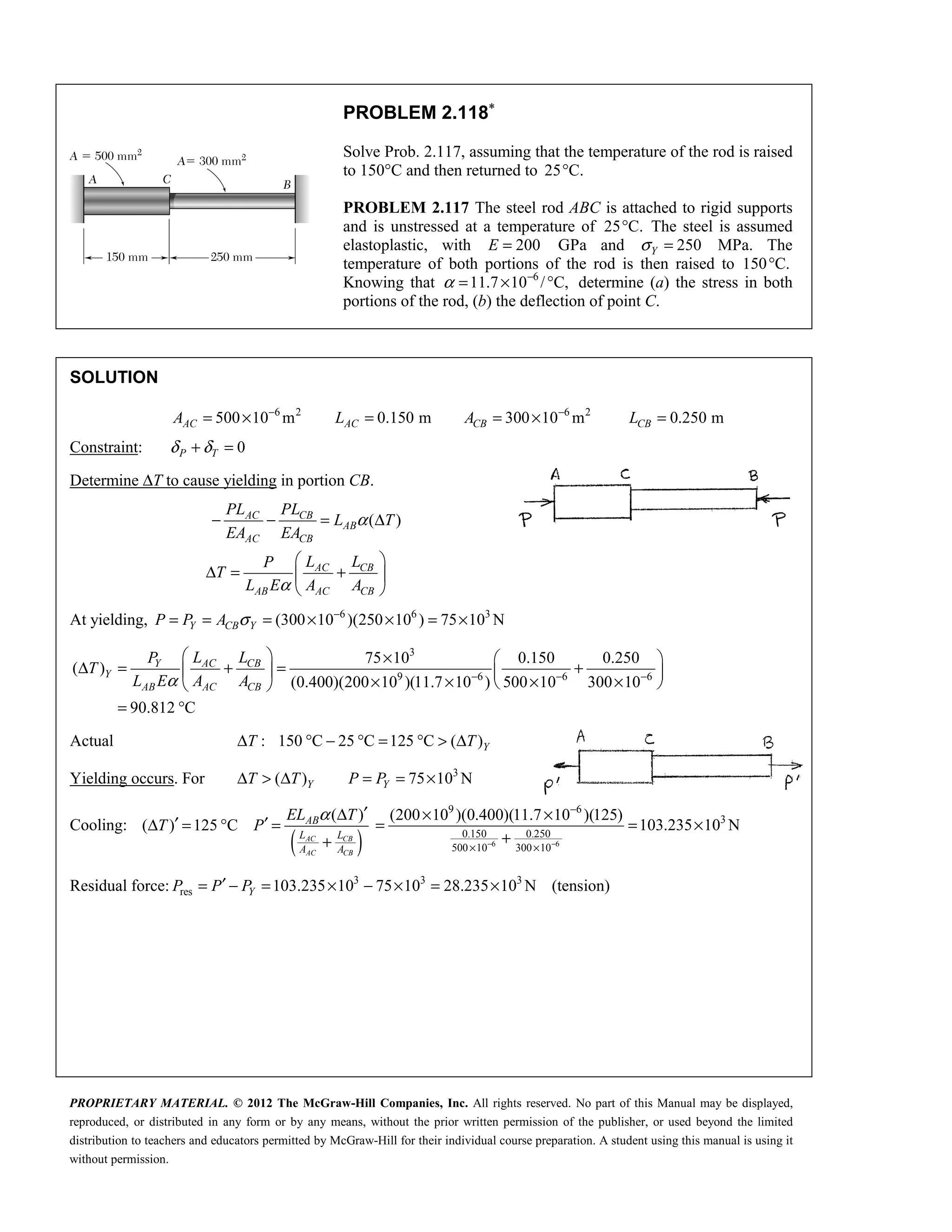 PROPRIETARY MATERIAL. © 2012 The McGraw-Hill Companies, Inc. All rights reserved. No part of this Manual may be displayed,
reproduced, or distributed in any form or by any means, without the prior written permission of the publisher, or used beyond the limited
distribution to teachers and educators permitted by McGraw-Hill for their individual course preparation. A student using this manual is using it
without permission.
PROBLEM 2.118∗
Solve Prob. 2.117, assuming that the temperature of the rod is raised
to 150°C and then returned to 25 C.
°
PROBLEM 2.117 The steel rod ABC is attached to rigid supports
and is unstressed at a temperature of 25 C.
° The steel is assumed
elastoplastic, with 200
E = GPa and 250
Y
σ = MPa. The
temperature of both portions of the rod is then raised to 150 C.
°
Knowing that 6
11.7 10 / C,
α −
= × ° determine (a) the stress in both
portions of the rod, (b) the deflection of point C.
SOLUTION
6 2 6 2
500 10 m 0.150 m 300 10 m 0.250 m
− −
= × = = × =
AC AC CB CB
A L A L
Constraint: 0
P T
δ δ
+ =
Determine ΔT to cause yielding in portion CB.
( )
AC CB
AB
AC CB
AC CB
AB AC CB
PL PL
L T
EA EA
L L
P
T
L E A A
α
α
− − = Δ
 
Δ = +
 
 
At yielding, 6 6 3
(300 10 )(250 10 ) 75 10 N
Y CB Y
P P A σ −
= = = × × = ×
3
9 6 6 6
75 10 0.150 0.250
( )
(0.400)(200 10 )(11.7 10 ) 500 10 300 10
90.812 C
α − − −
  ×  
Δ = + = +
   
× × × ×
 
 
= °
AC CB
Y
Y
AB AC CB
L L
P
T
L E A A
Actual : 150 C 25 C 125 C ( )
Δ ° − ° = ° > Δ Y
T T
Yielding occurs. For 3
( ) 75 10 N
Y Y
T T P P
Δ > Δ = = ×
Cooling:
( )
( )
( ) 125 C
α ′
Δ
′ ′
Δ = ° =
+
AC CB
AC CB
AB
L L
A A
EL T
T P
6 6
9 6
3
0.150 0.250
500 10 300 10
(200 10 )(0.400)(11.7 10 )(125)
103.235 10 N
− −
−
× ×
× ×
= = ×
+
Residual force: 3 3 3
res 103.235 10 75 10 28.235 10 N (tension)
′
= − = × − × = ×
Y
P P P
 